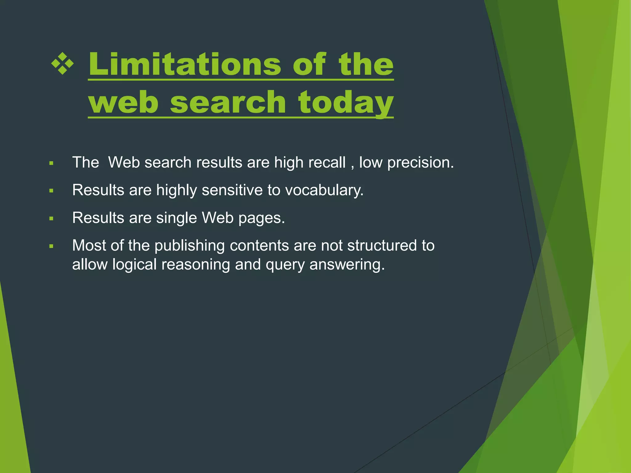  Limitations of the
web search today
 The Web search results are high recall , low precision.
 Results are highly sensitive to vocabulary.
 Results are single Web pages.
 Most of the publishing contents are not structured to
allow logical reasoning and query answering.
 