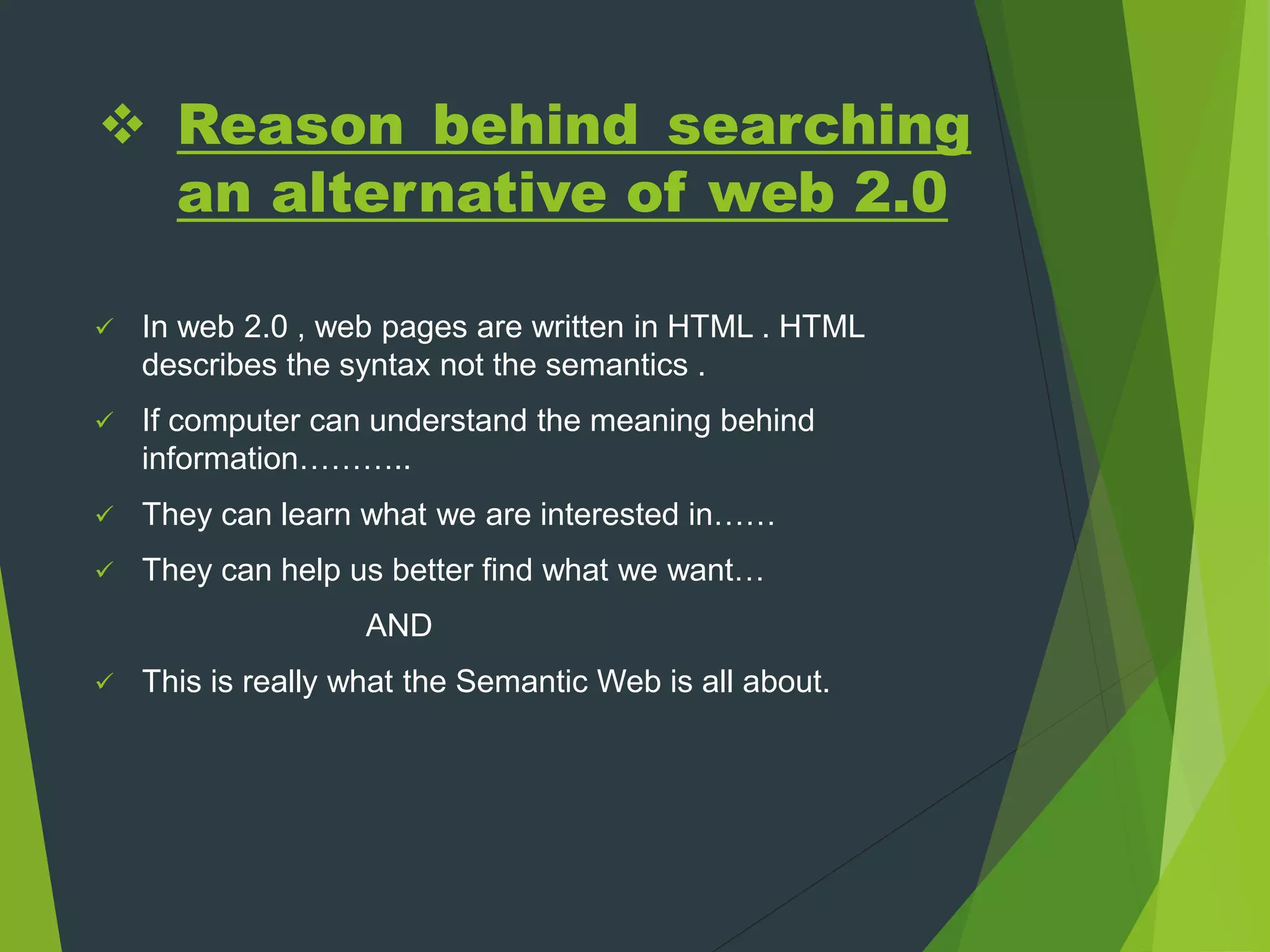  Reason behind searching
an alternative of web 2.0
 In web 2.0 , web pages are written in HTML . HTML
describes the syntax not the semantics .
 If computer can understand the meaning behind
information………..
 They can learn what we are interested in……
 They can help us better find what we want…
AND
 This is really what the Semantic Web is all about.
 