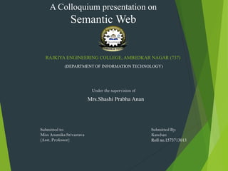 RAJKIYA ENGINEERING COLLEGE, AMBEDKAR NAGAR (737)
(DEPARTMENT OF INFORMATION TECHNOLOGY)
A Colloquium presentation on
Semantic Web
Under the supervision of
Mrs.Shashi Prabha Anan
Submitted By:
Kanchan
Roll no.1573713013
Submitted to:
Miss Anamika Srivastava
(Asst. Professor)
 