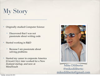 My Story

    ✤    Originally studied Computer Science

          ✤    Discovered that I was not
               passionate about writing code

    ✤    Started working in R&D

          ✤    Because I am passionate about
               solving problems

    ✤    Started my career in corporate America
         (Circuit City), later worked for a New
         Zealand startup, and now at
         MindTouch                                    Mike Diliberto
                                                      @mikediliberto
                                                  mikediliberto@gmail.com
Tuesday, January 26, 2010
 