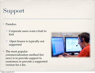 Support

    ✤    Paradox:

          ✤    Corporate users want a butt to
               kick

          ✤     Open Source is typically not
               supported

    ✤    The most popular
         commercialization method (for
         now) is to provide support to
         customers or provide a supported
         version for a fee.

Tuesday, January 26, 2010
 