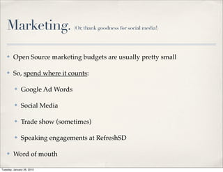 Marketing.                   (Or, thank goodness for social media!)




    ✤    Open Source marketing budgets are usually pretty small

    ✤    So, spend where it counts:

          ✤    Google Ad Words

          ✤    Social Media

          ✤    Trade show (sometimes)

          ✤    Speaking engagements at RefreshSD

    ✤    Word of mouth

Tuesday, January 26, 2010
 