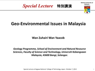 Special Lecture

特別講演

National University of
Malaysia

Geo-Environmental Issues in Malaysia
Wan Zuhairi Wan Yaacob

Geology Programme, School of Environment and Natural Resource
Sciences, Faculty of Science and Technology, Universiti Kebangsaan
Malaysia, 43600 Bangi, Selangor.

Special Lecture at Kagawa National College of Technology, Japan:: October 7, 2013

1

 
