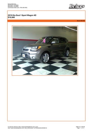 Kansas State Cars
Manhattan, KS 66506
Manhattan, KS 66506
Call Kansas State Cars: (785) 565-5552



 


2010 Kia Soul ! Sport Wagon 4D
$19,060
                                                                            Stock # M0-581




To see this vehicle on http:// www.kansasstatecars.com/, go to             2009-12-13 06:08
http:// www.kansasstatecars.com/ view_vehicle.php? vin=4A3AA46G23E068124     Page 1 of 6
 