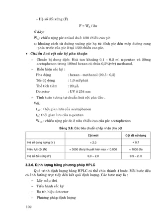 − HÖ sè ®èi xøng (F)
                                         F = WA / 2a
        ë ®©y:
        WA : chiÒu réng pic anisol ®o ë 1/20 chiÒu cao pic
        a: kho¶ng c¸ch tõ ®−êng vu«ng gãc h¹ tõ ®Ønh pic ®Õn mÐp ®−êng cong
           phÝa tr−íc cña pic ë t¹i 1/20 chiÒu cao pic.
• ChuÈn ho¸ cét s¾c ký pha thuËn
    −    ChuÈn bÞ dung dÞch: Hoµ tan kho¶ng 0,1 – 0.2 ml n-pentan vµ 20mg
         acetophenon trong 100ml hexan cã chøa 0,5%(v/v) methanol.
    −    §iÒu kiÖn s¾c ký :
         Pha ®éng              : hexan - methanol (99,5 : 0,5)
         Tèc ®é dßng           : 1,0 ml/phót
         ThÓ tÝch tiªm         : 20 µL
         Detector              : UV ë 254 nm
    −    TÝnh to¸n t−¬ng tù chuÈn ho¸ cét pha ®¶o .
        Víi:
         tAC : thêi gian l−u cña acetophenon
         t0 : thêi gian l−u cña n-pentan
         W1/2 : chiÒu réng pic ®o ë nöa chiÒu cao cña pic acetophenon

                          B¶ng 3.6. C¸c tiªu chuÈn chÊp nhËn cho cét

                                              Cét míi                   Cét ®∙ sö dông

 HÖ sè dung l−îng (k’ )                         ≈ 2,0                       < 0,7

 HiÖu lùc cét (N)               ≈ 3000 ®Üa lý thuyÕt hiÖn nay >10.000     ≈ 1000 ®Üa

 HÖ sè ®èi xøng (F)                           0,9 – 2,0                   0,9 – 2, 0


3.2.6. §Þnh l−îng b»ng ph−¬ng ph¸p HPLC
     Qu¸ tr×nh ®Þnh l−îng b»ng HPLC cã thÓ chia thµnh 4 b−íc. Mçi b−íc ®Òu
cã ¶nh h−ëng trùc tiÕp ®Õn kÕt qu¶ ®Þnh l−îng. C¸c b−íc nµy lµ :
    −    LÊy mÉu thö
    −    TiÕn hµnh s¾c ký
    −    §o tÝn hiÖu detector
    −    Ph−¬ng ph¸p ®Þnh l−îng

102
 