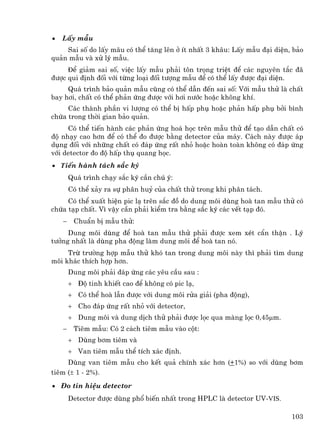 •   LÊy mÉu
    Sai sè do lÊy m·u cã thÓ t¨ng lªn ë Ýt nhÊt 3 kh©u: LÊy mÉu ®¹i diÖn, b¶o
qu¶n mÉu vµ xö lý mÉu.
     ®Ó gi¶m sai sè, viÖc lÊy mÉu ph¶i t«n träng triÖt ®Ó c¸c nguyªn t¾c ®·
®−îc qui ®Þnh ®èi víi tõng lo¹i ®èi t−îng mÉu ®Ó cã thÓ lÊy ®−îc ®¹i diÖn.
     Qu¸ tr×nh b¶o qu¶n mÉu còng cã thÓ dÉn ®Õn sai sè: Víi mÉu thö lµ chÊt
bay h¬i, chÊt cã thÓ ph¶n øng ®−îc víi h¬i n−íc hoÆc kh«ng khÝ.
     C¸c thµnh phÇn vi l−îng cã thÓ bÞ hÊp phô hoÆc ph¶n hÊp phô bëi b×nh
chøa trong thêi gian b¶o qu¶n.
     Cã thÓ tiÕn hµnh c¸c ph¶n øng ho¸ häc trªn mÉu thö ®Ó t¹o dÉn chÊt cã
®é nh¹y cao h¬n ®Ó cã thÓ ®o ®−îc b»ng detector cña m¸y. C¸ch nµy ®−îc ¸p
dông ®èi víi nh÷ng chÊt cã ®¸p øng rÊt nhá hoÆc hoµn toµn kh«ng cã ®¸p øng
víi detector ®o ®é hÊp thô quang häc.
• tiÕn hµnh t¸ch s¾c ký
        Qu¸ tr×nh ch¹y s¾c ký cÇn chó ý:
        Cã thÓ x¶y ra sù ph©n huû cña chÊt thö trong khi ph©n t¸ch.
     Cã thÓ xuÊt hiÖn pic l¹ trªn s¾c ®å do dung m«i dïng hoµ tan mÉu thö cã
chøa t¹p chÊt. V× vËy cÇn ph¶i kiÓm tra b»ng s¾c ký c¸c vÕt t¹p ®ã.
    −    ChuÈn bÞ mÉu thö:
     Dung m«i dïng ®Ó hoµ tan mÉu thö ph¶i ®−îc xem xÐt cÈn thËn . Lý
t−ëng nhÊt lµ dïng pha ®éng lµm dung m«i ®Ó hoµ tan nã.
     Trõ tr−êng hîp mÉu thö khã tan trong dung m«i nµy th× ph¶i t×m dung
m«i kh¸c thÝch hîp h¬n.
        Dung m«i ph¶i ®¸p øng c¸c yªu cÇu sau :
        + §é tinh khiÕt cao ®Ó kh«ng cã pic l¹,
        + Cã thÓ hoµ lÉn ®−îc víi dung m«i röa gi¶i (pha ®éng),
        + Cho ®¸p øng rÊt nhá víi detector,
        + Dung m«i vµ dung dÞch thö ph¶i ®−îc läc qua mµng läc 0,45µm.
    −    Tiªm mÉu: Cã 2 c¸ch tiªm mÉu vµo cét:
        + Dïng b¬m tiªm vµ
        + Van tiªm mÉu thÓ tÝch x¸c ®Þnh.
     Dïng van tiªm mÉu cho kÕt qu¶ chÝnh x¸c h¬n (+1%) so víi dïng b¬m
tiªm (± 1 - 2%).
• §o tÝn hiÖu detector
        Detector ®−îc dïng phæ biÕn nhÊt trong HPLC lµ detector UV-Vis.

                                                                          103
 
