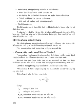 −    Detector sö dông ph¶i ®¸p øng mét sè yªu cÇu sau :
        + Ho¹t ®éng ®−îc ë vïng tuyÕn tÝnh cña nã,
        + Cã ®é hÊp thô nhá ®èi víi dung m«i (®é nhiÔu ®−êng nÒn thÊp),
        + Tr¸nh lät kh«ng khÝ vµo cét vµ detector,
        + Gi÷ s¹ch cell vµ lµm s¹ch nã th−êng xuyªn.
    −    TÝn hiÖu detector:
     TÝn hiÖu detector ®o ®−îc khi chÊt ra khái cét s¾c ký ®−îc m¸y ghi l¹i
d−íi d¹ng pic.
     ë m¸y s¾c ký cæ ®iÓn, viÖc ®o diÖn tÝch hoÆc chiÒu cao pic ®−îc thùc hiÖn
b»ng tay. Cßn ë c¸c m¸y s¾c ký hiÖn ®¹i viÖc ®o ®¹c nµy ®−îc tù ®éng ho¸ nhê
m¸y tÝch ph©n, m¸y tÝnh.

3.2.7. C¸c ph−¬ng ph¸p ®Þnh l−îng
    TÊt c¶ c¸c ph−¬ng ph¸p ®Þnh l−îng b»ng s¾c ký ®Òu dùa trªn nguyªn t¾c:
Nång ®é cña chÊt tû lÖ víi chiÒu cao hoÆc diÖn tÝch pic cña nã.
        Cã 4 ph−¬ng ph¸p ®Þnh l−îng ®−îc sö dông trong s¾c ký :

•   Ph−¬ng ph¸p chuÈn ngo¹i (External Standard)
    Ph−¬ng ph¸p chuÈn ngo¹i lµ ph−¬ng ph¸p ®Þnh l−îng c¬ b¶n, trong ®ã c¶
2 mÉu chuÈn vµ thö ®Òu ®−îc tiªn hµnh s¾c ký trong cïng ®iÒu kiÖn.
     So s¸nh diÖn tÝch (hoÆc chiÒu cao) pic cña mÉu thö víi diÖn tÝch (hoÆc
chiÒu cao) pic cña mÉu chuÈn sÏ tÝnh ®−îc nång ®é cña c¸c chÊt trong mÉu thö.
        Cã thÓ sö dông ph−¬ng ph¸p chuÈn ho¸ 1 ®iÓm hoÆc nhiÒu ®iÓm.
     * ChuÈn ho¸ 1 ®iÓm: Chän nång ®é cña mÉu chuÈn xÊp xØ víi nång ®é
cña mÉu thö.
        TÝnh nång ®é mÉu thö theo c«ng thøc:

                                                SX
                                     c X = CS
                                                SS

        ë ®©y:
         CX      : nång ®é mÉu thö
         CS      : nång ®é chÊt chuÈn
         SX (HX): diÖn tÝch (chiÒu cao) cña pic mÉu thö
         SS (HS): diÖn tÝch (chiÒu cao) cña pic mÉu chuÈn


104
 
