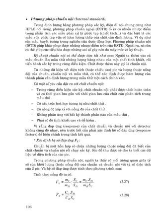 •   Ph−¬ng ph¸p chuÈn néi (Internal standard).
     Trong ®Þnh l−îng b»ng ph−¬ng ph¸p s¾c ký, ®iÖn di nãi chung còng nh−
HPLC nãi riªng, ph−¬ng ph¸p chuÈn ngo¹i (ESTD) tá ra cã nhiÒu nh−îc ®iÓm
trong ph©n tÝch c¸c mÉu ph¶i xö lý phøc t¹p (chiÕt t¸ch...) vµ ®Æc biÖt lµ c¸c
mÉu võa phøc t¹p võa cã hµm l−îng thÊp cña chÊt cÇn ®Þnh l−îng. VÝ dô nh−
c¸c mÉu huyÕt t−¬ng trong nghiªn cøu d−îc ®éng häc. Ph−¬ng ph¸p chuÈn néi
(ISTD) gióp kh¾c phôc ®−îc nh÷ng nh−îc ®iÓm trªn cña ESTD. Ngoµi ra, nã cßn
cã thÓ gióp cùc tiÓu hãa ®−îc nh÷ng sai sè g©y nªn do m¸y mãc vµ kü thuËt.
      Kü thuËt chuÈn néi cã thÓ ®−îc tãm t¾t nh− sau: Ng−êi ta thªm vµo c¶
mÉu chuÈn lÉn mÉu thö nh÷ng l−îng b»ng nhau cña mét chÊt tinh khiÕt, råi
tiÕn hµnh s¾c ký trong cïng ®iÒu kiÖn. ChÊt ®−îc thªm nµy gäi lµ chuÈn néi.
     Tõ nh÷ng d÷ kiÖn vÒ: diÖn tÝch (hoÆc chiÒu cao) pic vµ l−îng (hoÆc nång
®é) cña chuÈn, chuÈn néi vµ mÉu thö, cã thÓ x¸c ®Þnh ®−îc hµm l−îng cña
thµnh phÇn cÇn ®Þnh l−îng trong mÉu thö mét c¸ch chÝnh x¸c.
        Cã mét sè yªu cÇu ®Æt ra víi chÊt chuÈn néi:
    −    Trong cïng ®iÒu kiÖn s¾c ký, chÊt chuÈn néi ph¶i ®−îc t¸ch hoµn toµn
         vµ cã thêi gian l−u gÇn víi thêi gian l−u cña chÊt cÇn ph©n tÝch trong
         mÉu thö .
    −    Cã cÊu tróc ho¸ häc t−¬ng tù nh− chÊt thö .
    −    Cã nång ®é xÊp xØ víi nång ®é cña chÊt thö .
    −    Kh«ng ph¶n øng víi bÊt kú thµnh phÇn nµo cña mÉu thö .
    −    Ph¶i cã ®é tinh khiÕt cao vµ dÔ kiÕm .
     V× r»ng ®¸p øng (response) cña chÊt chuÈn vµ chuÈn néi víi detector
kh«ng cïng ®é nh¹y, nªn tr−íc hÕt cÇn ph¶i x¸c ®Þnh hÖ sè ®¸p øng (response
factors) ®Ó hiÖu chÝnh trong tÝnh kÕt qu¶.
        * X¸c ®Þnh hÖ sè ®¸p øng FX :
      ChuÈn bÞ mét hçn hîp cã chøa nh÷ng l−îng (hoÆc nång ®é) ®· biÕt cña
chÊt chuÈn vµ chuÈn néi råi ch¹y s¾c ký. S¾c ®å thu ®−îc sÏ cho ta biÕt c¸c d÷
liÖu vÒ diÖn tÝch cña c¸c pic.
     Trong ph−¬ng ph¸p chuÈn néi, ng−êi ta thÊy cã mèi t−¬ng quan gi÷a tû
sè cña khèi l−îng (hoÆc nång ®é) cña chuÈn vµ chuÈn néi víi tû sè diÖn tÝch
cña 2 pic. Vµ hÖ sè ®¸p øng ®−îc tÝnh theo ph−¬ng tr×nh sau:
        TÝnh theo nång ®é ta cã:
                            mC S C mC .S IS
                     FX =       :    =                      (3.27)
                            m IS S IS m IS S C
                            CC .S IS
                     FX =                                   (3.28)
                            C IS S C

106
 