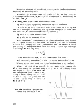 Song song tiÕn hµnh s¾c ký mÉu thö còng ®−îc thªm chuÈn néi víi l−îng
(hoÆc nång ®é) nh− thang chuÈn.
     TÝnh tû sè diÖn tÝch (hoÆc chiÒu cao) pic cña chÊt thö trªn diÖn tÝch (hoÆc
chiÒu cao) pic chuÈn néi (ST/ Sis) råi dùa vµo ®−êng chuÈn sÏ t×m ®−îc nång ®é
cña chÊt thö (CT).
• Ph−¬ng ph¸p thªm chuÈn (Standard addition)
      Kü thuËt nµy phèi hîp ph−¬ng ph¸p chuÈn ngo¹i vµ chuÈn néi.
     ¦u ®iÓm cña kü thuËt thªm chuÈn lµ cã ®é chÝnh x¸c cao v× nã lo¹i trõ
®−îc sai sè do c¸c yÕu tè ¶nh h−ëng, ®Æc biÖt lµ ¶nh h−ëng cña qu¸ tr×nh xö lý
mÉu (chiÕt xuÊt, tinh chÕ c¸c chÊt tõ c¸c d¹ng bµo chÕ...)
      Kü thuËt so s¸nh tiÕn hµnh nh− sau:
      Xö lý mÉu thö råi tiÕn hµnh s¾c ký.
     Thªm vµo mÉu thö nh÷ng l−îng ®· biÕt cña c¸c chÊt chuÈn t−¬ng øng víi
c¸c thµnh phÇn cã trong mÉu thö råi l¹i tiÕn hµnh xö lý mÉu vµ s¾c ký trong
cïng ®iÒu kiÖn. Nång ®é ch−a biÕt CX cña mÉu thö ®−îc tÝnh dùa vµo sù chªnh
lÖch nång ®é ∆C (l−îng chÊt chuÈn thªm vµo) vµ sù t¨ng cña diÖn tÝch (hoÆc
chiÒu cao) pic ∆S theo c«ng thøc:
                                         ∆C
                              cX = S X
                                         ∆S
      Cã thÓ tÝnh to¸n nång ®é CX cña mÉu thö theo mét c¸ch kh¸c:
      TiÕn hµnh s¾c ký mét mÉu thö vµ mÉu thö ®· ®−îc thªm chuÈn nh− trªn.
      Sö dông mét pic kh«ng muèn ®Þnh l−îng cña mÉu thö nh− lµ mét chuÈn néi.
      ThÝ dô: TiÕn hµnh s¾c ký mét mÉu thö cã 3 thµnh phÇn, thu ®−îc s¾c
®å (a), s¾c ®å nµy cã 3 pic ®−îc ®¸nh sè lµ 1; 2 vµ 3. Gi¶ sö kh«ng muèn
®Þnh l−îng thµnh phÇn thø nhÊt. §Ó
®Þnh l−îng thµnh phÇn thø hai vµ ba,
chóng ta thªm nh÷ng l−îng ®· biÕt
cña hai thµnh phÇn nµy vµo hçn hîp
rèi tiÕn hµnh s¾c ký l¹i, thu ®−îc s¾c
®å (H×nh 3.14).




  H×nh 3.14: S¾c ®å ®Þnh l−îng, phèi hîp
     ph−¬ng ph¸p chuÈn ngo¹i vµ néi.




108
 