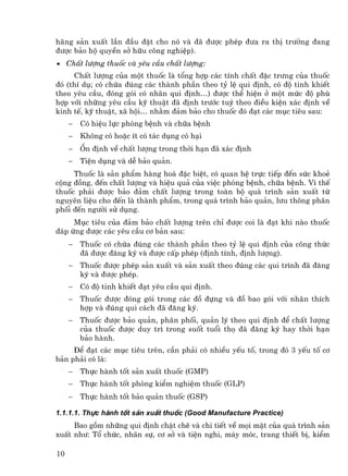 h·ng s¶n xuÊt lÇn ®Çu ®Æt cho nã vµ ®· ®−îc phÐp ®−a ra thÞ tr−êng ®ang
®−îc b¶o hé quyÒn së h÷u c«ng nghiÖp).
• ChÊt l−îng thuèc vµ yªu cÇu chÊt l−îng:
     ChÊt l−îng cña mét thuèc lµ tæng hîp c¸c tÝnh chÊt ®Æc tr−ng cña thuèc
®ã (thÝ dô; cã chøa ®óng c¸c thµnh phÇn theo tû lÖ qui ®Þnh, cã ®é tinh khiÕt
theo yªu cÇu, ®ãng gãi cã nh·n qui ®Þnh…) ®−îc thÓ hiÖn ë mét møc ®é phï
hîp víi nh÷ng yªu cÇu kü thuËt ®· ®Þnh tr−íc tuú theo ®iÒu kiÖn x¸c ®Þnh vÒ
kinh tÕ, kü thuËt, x· héi… nh»m ®¶m b¶o cho thuèc ®ã ®¹t c¸c môc tiªu sau:
     −   Cã hiÖu lùc phßng bÖnh vµ ch÷a bÖnh
     −   Kh«ng cã hoÆc Ýt cã t¸c dông cã h¹i
     −   æn ®Þnh vÒ chÊt l−îng trong thêi h¹n ®· x¸c ®Þnh
     −   TiÖn dông vµ dÔ b¶o qu¶n.
     Thuèc lµ s¶n phÈm hµng ho¸ ®Æc biÖt, cã quan hÖ trùc tiÕp ®Õn søc khoÎ
céng ®ång, ®Õn chÊt l−îng vµ hiÖu qu¶ cña viÖc phßng bÖnh, ch÷a bÖnh. V× thÕ
thuèc ph¶i ®−îc b¶o ®¶m chÊt l−îng trong toµn bé qu¸ tr×nh s¶n xuÊt tõ
nguyªn liÖu cho ®Õn lµ thµnh phÈm, trong qu¸ tr×nh b¶o qu¶n, l−u th«ng ph©n
phèi ®Õn ng−êi sö dông.
     Môc tiªu cña ®¶m b¶o chÊt l−îng trªn chØ ®−îc coi lµ ®¹t khi nµo thuèc
®¸p øng ®−îc c¸c yªu cÇu c¬ b¶n sau:
     −   Thuèc cã chøa ®óng c¸c thµnh phÇn theo tû lÖ qui ®Þnh cña c«ng thøc
         ®· ®−îc ®¨ng ký vµ ®−îc cÊp phÐp (®Þnh tÝnh, ®Þnh l−îng).
     −   Thuèc ®−îc phÐp s¶n xuÊt vµ s¶n xuÊt theo ®óng c¸c qui tr×nh ®· ®¨ng
         ký vµ ®−îc phÐp.
     −   Cã ®é tinh khiÕt ®¹t yªu cÇu qui ®Þnh.
     −   Thuèc ®−îc ®ãng gãi trong c¸c ®å ®ùng vµ ®å bao gãi víi nh·n thÝch
         hîp vµ ®óng qui c¸ch ®· ®¨ng ký.
     −   Thuèc ®−îc b¶o qu¶n, ph©n phèi, qu¶n lý theo qui ®Þnh ®Ó chÊt l−îng
         cña thuèc ®−îc duy tr× trong suèt tuæi thä ®· ®¨ng ký hay thêi h¹n
         b¶o hµnh.
     §Ó ®¹t c¸c môc tiªu trªn, cÇn ph¶i cã nhiÒu yÕu tè, trong ®ã 3 yÕu tè c¬
b¶n ph¶i cã lµ:
     −   Thùc hµnh tèt s¶n xuÊt thuèc (GMP)
     −   Thùc hµnh tèt phßng kiÓm nghiÖm thuèc (GLP)
     −   Thùc hµnh tèt b¶o qu¶n thuèc (GSP)

1.1.1.1. Thùc hµnh tèt s¶n xuÊt thuèc (Good Manufacture Practice)
     Bao gåm nh÷ng qui ®Þnh chÆt chÏ vµ chi tiÕt vÒ mäi mÆt cña qu¸ tr×nh s¶n
xuÊt nh−: Tæ chøc, nh©n sù, c¬ së vµ tiÖn nghi, m¸y mãc, trang thiÕt bÞ, kiÓm

10
 