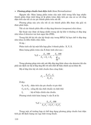 • ph−¬ng ph¸p chuÈn ho¸ diÖn tÝch (Area Normalization)
     Nguyªn t¾c: Hµm l−îng phÇn tr¨m cña mét chÊt trong hçn hîp nhiÒu
thµnh phÇn ®−îc tÝnh b»ng tû lÖ phÇn tr¨m diÖn tÝch pic cña nã so víi tæng
diÖn tÝch cña tÊt c¶ c¸c pic thµnh phÇn trªn s¾c ®å .
     Ph−¬ng ph¸p nµy yªu cÇu tÊt c¶ c¸c thµnh phÇn ®Òu ®−îc röa gi¶i vµ
®−¬c ph¸t hiÖn.
      TÊt c¶ c¸c thµnh phÇn ®Òu cã ®¸p øng detector (response) nh− nhau.
     Kü thuËt nµy ®−îc sö dông nhiÒu trong s¾c ký khÝ v× th−êng cã ®¸p øng
nh− nhau ë detector ion ho¸ ngän löa (FID).
     Trong khi ®ã lîi Ých cña kü thuËt nµy trong HPLC bÞ h¹n chÕ v× ®¸p øng
nh− nhau lµ ®iÒu thiÕu ch¾c ch¾n.
      VÝ dô :
      Ph©n t¸ch s¾c ký mét hçn hîp gåm 3 thµnh phÇn : X, Y, Z.
      Hµm l−îng phÇn tr¨m cña X ®−îc tÝnh nh− sau :

                                .S X .100    S .100
                      %X =                  = Xn
                             S X + SY + S Z
                                              ∑ Si
                                                     i =1

     Trong ph−¬ng ph¸p trªn nÕu xÐt ®Õn ®¸p øng kh¸c nhau cña detector th× cÇn
ph¶i x¸c ®Þnh c¸c hÖ sè ®¸p øng ®èi víi mçi chÊt ®Ó hiÖu chÝnh sù sai kh¸c ®ã.
      HÖ sè ®¸p liªn hÖ víi chÊt chuÈn theo c«ng thøc:

                                    S S .C X . f S
                             FX =
                                      S X .C S
      ë ®©y:
        SS vµ SX : diÖn tÝch cña pic chuÈn vµ pic thö
        CS vµ CX : nång ®é cña chÊt chuÈn vµ chÊt thö
        fS       : hÖ sè hiÖu chØnh cña chuÈn.
      Ph−¬ng tr×nh tÝnh hµm l−îng % cña X sÏ lµ:


                                    S X .FX .100
                       %X =
                              S X FX + SY FY + S Z FZ

      Trong mét sè tr−êng hîp cã thÓ øng dông ph−¬ng ph¸p chuÈn ho¸ diÖn
tÝch pic ®Ó ®Þnh l−îng c¸c t¹p chÊt trong thuèc.

110
 