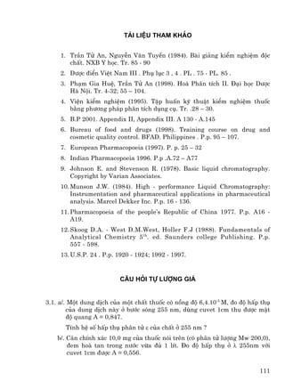 Tµi liÖu tham kh¶o


     1. TrÇn Tö An, NguyÔn V¨n TuyÒn (1984). Bµi gi¶ng kiÓm nghiÖm ®éc
        chÊt. NXB Y häc. Tr. 85 - 90
     2. D−îc ®iÓn ViÖt Nam III . Phô lôc 3 , 4 . PL . 75 - PL. 85 .
     3. Ph¹m Gia HuÖ, TrÇn Tö An (1998). Ho¸ Ph©n tÝch II. §¹i häc D−îc
        Hµ Néi. Tr. 4-32; 55 – 104.
     4. ViÖn kiÓm nghiÖm (1995). TËp huÊn kü thuËt kiÓm nghiÖm thuèc
        b»ng ph−¬ng ph¸p ph©n tÝch dông cô. Tr. .28 – 30.
     5. B.P 2001. Appendix II, Appendix III. A 130 - A.145
     6. Bureau of food and drugs (1998). Training course on drug and
        cosmetic quality control. BFAD. Philippines . P.p. 95 – 107.
     7. European Pharmacopoeia (1997). P. p. 25 – 32
     8. Indian Pharmacopoeia 1996. P.p .A.72 – A77
     9. Johnson E. and Stevenson R. (1978). Basic liquid chromatography.
        Copyright by Varian Associates.
     10. Munson J.W. (1984). High - performance Liquid Chromatography:
         Instrumentation and pharmaceutical applications in pharmaceutical
         analysis. Marcel Dekker Inc. P.p. 16 - 136.
     11. Pharmacopoeia of the people’s Republic of China 1977. P.p. A16 -
         A19.
     12. Skoog D.A. - West D.M.West, Holler F.J (1988). Fundamentals of
         Analytical Chemistry 5 th. ed. Saunders college Publishing. P.p.
         557 - 598.
     13. U.S.P. 24 . P.p. 1920 - 1924; 1992 - 1997.



                          c©u hái tù l−îng gi¸


3.1. a/. Mét dung dÞch cña mét chÊt thuèc cã nång ®é 6,4.10-5 M, ®o ®é hÊp thô
        cña dung dÞch nµy ë b−íc sãng 255 nm, dïng cuvet 1cm thu ®−îc mËt
        ®é quang A = 0,847.
       TÝnh hÖ sè hÊp thô ph©n tö ε cña chÊt ë 255 nm ?
    b/. C©n chÝnh x¸c 10,0 mg cña thuèc nãi trªn (cã ph©n tö l−îng Mw 200,0),
        ®em hoµ tan trong n−íc võa ®ñ 1 lÝt. §o ®é hÊp thô ë λ 255nm víi
        cuvet 1cm ®−îc A = 0,556.

                                                                          111
 