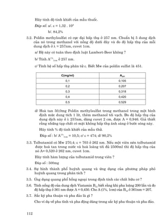 H·y tÝnh ®é tinh khiÕt cña mÉu thuèc.
      §¸p sè: a/. ε = 1,32 . 104
              b/. 84,2%
3.2. Poldin methylsulfat cã cùc ®¹i hÊp thô ë 257 nm. ChuÈn bÞ 5 dung dÞch
     cña nã trong methanol víi nång ®é d−íi ®©y vµ ®o ®é hÊp thô cña mçi
     dung dÞch ë λ = 257nm, cuvet 1cm.
      a/ HÖ nµy cã tu©n theo ®Þnh luËt Lambert-Beer kh«ng ?
      b/ TÝnh A1%1cm ë 257 nm.
      c/ TÝnh hÖ sè hÊp thô ph©n tö ε. BiÕt Mw cña poldin sulfat lµ 451.

                       C(mg/ml)                            A257
                          0,1                              0,105
                          0,2                              0,207
                          0,3                              0,318
                          0,4                              0,420
                          0,5                              0,529


      d/ Hoµ tan 50,0mg Poldin methylsulfat trong methanol trong mét b×nh
         ®Þnh møc dung tÝch 1 lÝt, thªm methanol tíi v¹ch. §o ®é hÊp thô cña
         dung dÞch nµy ë λ 257nm, dïng cuvet 2 cm, ®−îc A = 0,946. Gi¶ thiÕt
         r»ng nh÷ng t¹p chÊt cã mÆt kh«ng hÊp thô ¸nh s¸ng ë b−íc sãng nµy.
        H·y tÝnh % ®é tinh khiÕt cña mÉu thö.
         §¸p sè : b/ A1%1cm = 10,5; c/ ε = 474; d/ 90,2%
3.3. Tolbutamid cã Mw 270,4; ε = 703 ë 262 nm. NÕu mét viªn nÐn tolbutamid
      ®−îc hoµ tan trong n−íc vµ hoµ lo·ng tíi ®ñ 2500ml th× ®é hÊp thô cña
      nã A= 0,520 ë 262 nm, cuvet 1cm.
      H·y tÝnh hµm l−îng cña tolbutamid trong viªn ?
      §¸p sè : 500mg
3.4. Sù h×nh thµnh phæ huúnh quang vµ øng dông cña ph−¬ng ph¸p phá
     huúnh quang trong ph©n tÝch ?
3.5. øng dông quang phæ hång ngo¹i trong ®Þnh tÝnh c¸c chÊt h÷u c¬ ?
3.6. TÝnh nång ®é cña dung dÞch Viatamin B12 biÕt r»ng khi pha lo·ng 200 lÇn vµ ®o
     ®é hÊp thô ë 361 nm ®−îc A = 0,450. Cho A (1%, 1cm) cña B12 ë 361nm = 207.
3.7. S¾c ký pha thuËn vµ pha ®¶o lµ g× ?
      Cho vÝ dô vÒ pha tÜnh vµ pha ®éng dïng trong s¾c ký pha thuËn vµ pha ®¶o.


112
 