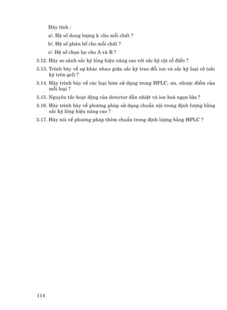 H·y tÝnh :
      a/. HÖ sè dung l−îng k’ cho mçi chÊt ?
      b/. HÖ sè ph©n bè cho mçi chÊt ?
      c/. HÖ sè chän läc cho A vµ B ?
3.12. H·y so s¸nh s¾c ký láng hiÖu n¨ng cao víi s¾c ký cét cæ ®iÓn ?
3.13. Tr×nh bµy vÒ sù kh¸c nhau gi÷a s¾c ký trao ®æi ion vµ s¾c ký lo¹i cì (s¾c
      ký trªn gel) ?
3.14. H·y tr×nh bµy vÒ c¸c lo¹i b¬m sö dông trong HPLC, −u, nh−îc ®iÓm cña
      mçi lo¹i ?
3.15. Nguyªn t¾c ho¹t ®éng cña detector dÉn nhiÖt vµ ion ho¸ ngän löa ?
3.16. H·y tr×nh bµy vÒ ph−¬ng ph¸p sö dông chuÈn néi trong ®Þnh l−îng b»ng
      s¾c ký láng hiÖu n¨ng cao ?
3.17. H·y nãi vÒ ph−¬ng ph¸p thªm chuÈn trong ®Þnh l−îng b»ng HPLC ?




114
 
