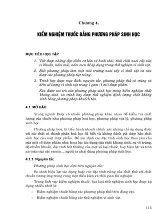 Ch−¬ng 4.


        KiÓm nghiÖm thuèc b»ng ph−¬ng ph¸p sinh häc



Môc tiªu häc tËp
       1. ViÕt ®−îc nh÷ng ®Æc ®iÓm c¬ b¶n vÒ h×nh th¸i, tÝnh chÊt nu«i cÊy cña
          vi khuÈn, nÊm mèc, nÊm men ®Ó ¸p dông trong thö nghiÖm vi sinh vËt.
       2. BiÕt ph−¬ng ph¸p lµm mét m«i tr−êng nu«i cÊy vi sinh vËt vµ nªu
          ®−îc c¸c ph−¬ng ph¸p tiÖt trïng.
       3. Tr×nh bµy ®−îc môc ®Ých, nguyªn t¾c, ph−¬ng ph¸p thö v« trïng vµ
          ®Õm sè l−îng vi sinh vËt trong 1 gam (1 ml) d−îc phÈm.
       − Nªu ®−îc vai trß cña ph−¬ng ph¸p sinh häc trong kiÓm nghiÖm chÊt
         kh¸ng sinh, vµ tr×nh bµy ®−îc thö nghiÖm ®Þnh l−îng chÊt kh¸ng
         sinh b»ng ph−¬ng ph¸p khuÕch t¸n.

4.1. Më ®Çu

     Trong ngµnh D−îc cã nhiÒu ph−¬ng ph¸p kh¸c nhau ®Ó kiÓm tra chÊt
l−îng cña thuèc nh− ph−¬ng ph¸p ho¸ häc, ph−¬ng ph¸p vËt lý, ph−¬ng ph¸p
sinh häc.
     Ph−¬ng ph¸p ho¸, lý tiÕn hµnh nhanh chÝnh x¸c nh−ng chØ ¸p dông ®−îc
víi c¸c chÊt cã thµnh phÇn ho¸ häc ®· biÕt vµ kh«ng ®¸nh gi¸ ®−îc b¶n chÊt
sinh häc cña mét d−îc phÈm. §Ó x¸c ®Þnh c¸c ®Æc tÝnh sinh häc theo yªu cÇu
cña mét sè d−îc phÈm nh−: ho¹t lùc t¸c dông cña chÊt kh¸ng sinh, sù v« trïng,
®é nhiÔm khuÈn, ®éc tÝnh bÊt th−êng cña mét sè lo¹i thuèc, hay hiÖu lùc vµ tÝnh
an toµn cña c¸c vaccin ... ng−êi ta ph¶i dïng ph−¬ng ph¸p sinh häc.

4.1.1. Nguyªn t¾c
       Ph−¬ng ph¸p sinh häc dùa trªn nguyªn t¾c:
    So s¸nh hiÖu lùc t¸c dông hoÆc c¸c ®Æc tÝnh riªng cña chÊt thö víi chÊt
chuÈn t−¬ng øng trong cïng mét ®iÒu kiÖn vµ thêi gian thÝ nghiÖm.
    Trong lÜnh vùc kiÓm nghiÖm thuèc, hai lo¹i thö nghiÖm sinh häc ®−îc ¸p
dông nhiÒu nhÊt lµ:
   −    KiÓm nghiÖm thuèc b»ng c¸c ph−¬ng ph¸p thö trªn ®éng vËt.
   −    KiÓm nghiÖm thuèc b»ng c¸c thö nghiÖm vi sinh vËt.

                                                                           115
 