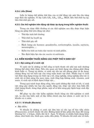 4.2.4. LiÒu (Dose)
      LiÒu lµ l−îng chÕ phÈm thö ®−a vµo c¬ thÓ ®éng vËt mét lÇn cho tõng
môc ®Ých thÝ nghiÖm. VÝ dô: LiÒu LD0, LD50, LD100, MLD, liÒu thö chÊt h¹ ¸p,
liÒu thö chÊt g©y sèt.

4.2.5. C¸c thö nghiÖm trªn ®éng vËt ®−îc ¸p dông trong kiÓm nghiÖm thuèc
     Trong c¸c d−îc ®iÓn th−êng cã c¸c thö nghiÖm sau ®©y ®−îc thùc hiÖn
b»ng c¸c phÐp thö trªn ®éng vËt nh−:
   −   Thö ®éc tÝnh bÊt th−êng
   −   Thö chÊt h¹ huyÕt ¸p
   −   Thö chÊt g©y sèt
   −   §Þnh l−îng c¸c hormon: gonadorelin, corticotrophin, insulin, oxytocin,
       menotrophin, ...
   −   KiÓm tra tÝnh an toµn cña vaccin vµ sinh phÈm.
   −   X¸c ®Þnh hiÖu lùc cña c¸c vaccin vµ antitoxin.

4.3. KiÓm nghiÖm thuèc b»ng c¸c phÐp thö vi sinh vËt
4.3.1. §¹i c−¬ng vÒ vi sinh vËt
     Vi sinh vËt lµ nh÷ng c¬ thÓ sèng cã kÝch th−íc rÊt nhá mµ m¾t th−êng
kh«ng thÓ nh×n thÊy ®−îc. NÕu cÇn quan s¸t h×nh d¹ng cña chóng ph¶i dïng
kÝnh hiÓn vi. Trong tù nhiªn, vi sinh vËt tån t¹i rÊt phong phó vµ ®a d¹ng,
chóng ®ãng vai trß tÝch cùc vµo vßng tuÇn hoµn vËt chÊt. NhiÒu lo¹i vi sinh
vËt ®−îc øng dông trong c¸c lÜnh vùc y tÕ, c«ng nghiÖp, n«ng nghiÖp nh− c¸c vi
sinh vËt cã kh¶ n¨ng lªn men r−îu, sinh tæng hîp kh¸ng sinh, vitamin, acid
amin, vi sinh vËt cè ®Þnh ®¹m ë thùc vËt…
      Trong qu¸ tr×nh ho¹t ®éng sèng, bªn c¹nh nh÷ng ®Æc tÝnh cã Ých, vi sinh
vËt còng g©y nhiÒu t¸c h¹i cho ng−êi, ®éng vËt, thùc vËt nh−: lµm biÕn ®æi
chÊt l−îng thuèc, háng thùc phÈm, mét sè cã kh¶ n¨ng g©y bÖnh hoÆc sinh ®éc
tè cã h¹i.
      §Ó phôc vô cho viÖc kiÓm nghiÖm thuèc b»ng c¸c thö nghiÖm vi sinh
vËt, ta cÇn t×m hiÓu mét sè ®Æc ®iÓm chÝnh cña hai nhãm vi sinh vËt lµ vi
khuÈn vµ vi nÊm.

4.3.1.1. Vi khuÈn (Bacteria)
• §Æc ®iÓm:
     Vi khuÈn lµ nh÷ng vi sinh vËt ®¬n bµo cã cÊu t¹o tÕ bµo tiÒn nh©n
(Procaryote), cã kÝch th−íc rÊt nhá. §−êng kÝnh tÕ bµo phÇn lín thay ®æi trong
kho¶ng 0,2 → 2,0µm, chiÒu dµi tõ 2 - 8µm. Vi khuÈn cã nhiÒu h×nh d¹ng kh¸c
nhau, nh− h×nh cÇu, h×nh que, xo¾n, dÊu ph¶y. Vi khuÈn chØ sinh s¶n v« tÝnh,


                                                                          117
 
