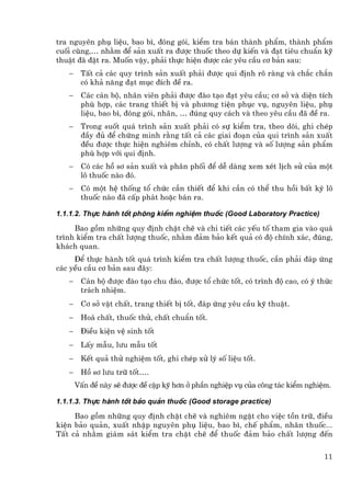 tra nguyªn phô liÖu, bao b×, ®ãng gãi, kiÓm tra b¸n thµnh phÈm, thµnh phÈm
cuèi cïng,… nh»m ®Ó s¶n xuÊt ra ®−îc thuèc theo dù kiÕn vµ ®¹t tiªu chuÈn kü
thuËt ®· ®Æt ra. Muèn vËy, ph¶i thùc hiÖn ®−îc c¸c yªu cÇu c¬ b¶n sau:
   −    TÊt c¶ c¸c quy tr×nh s¶n xuÊt ph¶i ®−îc qui ®Þnh râ rµng vµ ch¾c ch¾n
        cã kh¶ n¨ng ®¹t môc ®Ých ®Ò ra.
   −    C¸c c¸n bé, nh©n viªn ph¶i ®−îc ®µo t¹o ®¹t yªu cÇu; c¬ së vµ diÖn tÝch
        phï hîp, c¸c trang thiÕt bÞ vµ ph−¬ng tiÖn phôc vô, nguyªn liÖu, phô
        liÖu, bao b×, ®ãng gãi, nh·n, … ®óng quy c¸ch vµ theo yªu cÇu ®· ®Ò ra.
   −    Trong suèt qu¸ tr×nh s¶n xuÊt ph¶i cã sù kiÓm tra, theo dâi, ghi chÐp
        ®Çy ®ñ ®Ó chøng minh r»ng tÊt c¶ c¸c giai ®o¹n cña qui tr×nh s¶n xuÊt
        ®Òu ®−îc thùc hiÖn nghiªm chØnh, cã chÊt l−îng vµ sè l−îng s¶n phÈm
        phï hîp víi qui ®Þnh.
   −    Cã c¸c hå s¬ s¶n xuÊt vµ ph©n phèi ®Ó dÔ dµng xem xÐt lÞch sö cña mét
        l« thuèc nµo ®ã.
   −    Cã mét hÖ thèng tæ chøc cÇn thiÕt ®Ó khi cÇn cã thÓ thu håi bÊt kú l«
        thuèc nµo ®· cÊp ph¸t hoÆc b¸n ra.

1.1.1.2. Thùc hµnh tèt phßng kiÓm nghiÖm thuèc (Good Laboratory Practice)

     Bao gåm nh÷ng quy ®Þnh chÆt chÏ vµ chi tiÕt c¸c yÕu tè tham gia vµo qu¸
tr×nh kiÓm tra chÊt l−îng thuèc, nh»m ®¶m b¶o kÕt qu¶ cã ®é chÝnh x¸c, ®óng,
kh¸ch quan.
     §Ó thùc hµnh tèt qu¸ tr×nh kiÓm tra chÊt l−îng thuèc, cÇn ph¶i ®¸p øng
c¸c yÒu cÇu c¬ b¶n sau ®©y:
   −    C¸n bé ®−îc ®µo t¹o chu ®¸o, ®−îc tæ chøc tèt, cã tr×nh ®é cao, cã ý thøc
        tr¸ch nhiÖm.
   −    C¬ së vËt chÊt, trang thiÕt bÞ tèt, ®¸p øng yªu cÇu kü thuËt.
   −    Ho¸ chÊt, thuèc thö, chÊt chuÈn tèt.
   −    §iÒu kiÖn vÖ sinh tèt
   −    LÊy mÉu, l−u mÉu tèt
   −    KÕt qu¶ thö nghiÖm tèt, ghi chÐp xö lý sè liÖu tèt.
   −    Hå s¬ l−u tr÷ tèt….
       VÊn ®Ò nµy sÏ ®−îc ®Ò cËp kü h¬n ë phÇn nghiÖp vô cña c«ng t¸c kiÓm nghiÖm.

1.1.1.3. Thùc hµnh tèt b¶o qu¶n thuèc (Good storage practice)

     Bao gåm nh÷ng quy ®Þnh chÆt chÏ vµ nghiªm ngÆt cho viÖc tån tr÷, ®iÒu
kiÖn b¶o qu¶n, xuÊt nhËp nguyªn phô liÖu, bao b×, chÕ phÈm, nh·n thuèc...
TÊt c¶ nh»m gi¸m s¸t kiÓm tra chÆt chÏ ®Ó thuèc ®¶m b¶o chÊt l−îng ®Õn


                                                                               11
 