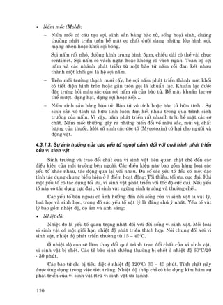 •   NÊm mèc (Mold):
    −   NÊm mèc cã cÊu t¹o sîi, sinh s¶n b»ng bµo tö, sèng ho¹i sinh, chóng
        th−êng ph¸t triÓn trªn bÒ mÆt c¬ chÊt d−íi d¹ng nh÷ng líp h×nh sîi,
        m¹ng nhÖn hoÆc khèi sîi b«ng.
        Sîi nÊm rÊt nhá, ®−êng kÝnh trung b×nh 5µm, chiÒu dµi cã thÓ vµi chôc
        centimet. Sîi nÊm cã v¸ch ng¨n hoÆc kh«ng cã v¸ch ng¨n. Toµn bé sîi
        nÊm vµ c¸c nh¸nh ph¸t triÓn tõ mét bµo tö nÊm råi ®an kÕt nhau
        thµnh mét khèi gäi lµ hÖ sîi nÊm.
    −   Trªn m«i tr−êng th¹ch nu«i cÊy, hÖ sîi nÊm ph¸t triÓn thµnh mét khèi
        cã tiÕt diÖn h×nh trßn hoÆc gÇn trßn gäi lµ khuÈn l¹c. KhuÈn l¹c ®−îc
        ®Æc tr−ng bëi mµu s¾c cña sîi nÊm vµ cña bµo tö. BÒ mÆt khuÈn l¹c cã
        thÓ m−ît, d¹ng h¹t, d¹ng sîi hoÆc xèp…
    −   NÊm sinh s¶n b»ng bµo tö: Bµo tö v« tÝnh hoÆc bµo tö h÷u tÝnh . Sù
        sinh s¶n v« tÝnh vµ h÷u tÝnh lu«n ®an kÕt nhau trong qu¸ tr×nh sinh
        tr−ëng cña nÊm. V× vËy, nÊm ph¸t triÓn rÊt nhanh trªn bÒ mÆt c¸c c¬
        chÊt. NÊm mèc th−êng g©y ra nh÷ng biÕn ®æi vÒ mµu s¾c, mïi vÞ, chÊt
        l−îng cña thuèc. Mét sè sinh c¸c ®éc tè (Mycotoxin) cã h¹i cho ng−êi vµ
        ®éng vËt.

4.3.1.3. Sù ¶nh h−ëng cña c¸c yÕu tè ngo¹i c¶nh ®èi víi qu¸ tr×nh ph¸t triÓn
cña vi sinh vËt
      Sinh tr−ëng vµ trao ®æi chÊt cña vi sinh vËt liªn quan chÆt chÏ ®Õn c¸c
®iÒu kiÖn cña m«i tr−êng bªn ngoµi. C¸c ®iÒu kiÖn nµy bao gåm hµng lo¹t c¸c
yÕu tè kh¸c nhau, t¸c ®éng qua l¹i víi nhau. §a sè c¸c yÕu tè ®Òu cã mét ®Æc
tÝnh t¸c dông chung biÓu hiÖn ë 3 ®iÓm ho¹t ®éng: Tèi thiÓu, tèi −u, cùc ®¹i. Khi
mét yÕu tè cã t¸c dông tèi −u, vi sinh vËt ph¸t triÓn víi tèc ®é cùc ®¹i. NÕu yÕu
tè nµy cã t¸c dông cùc ®¹i , vi sinh vËt ngõng sinh tr−ëng vµ th−êng chÕt.
     C¸c yÕu tè bªn ngoµi cã ¶nh h−ëng ®Õn ®êi sèng cña vi sinh vËt lµ vËt lý,
ho¸ häc vµ sinh häc, trong ®ã c¸c yÕu tè vËt lý lµ ®¸ng chó ý nhÊt. YÕu tè vËt
lý bao gåm nhiÖt ®é, ®é Èm vµ ¸nh s¸ng:
•   NhiÖt ®é:
      NhiÖt ®é lµ yÕu tè quan träng nhÊt ®èi víi ®êi sèng vi sinh vËt. Mçi loµi
vi sinh vËt cã mét giíi h¹n nhiÖt ®é ph¸t triÓn thÝch hîp. Nãi chung ®èi víi vi
sinh vËt, nhiÖt ®é ph¸t triÓn th−êng tõ 15 – 45oC.
      ë nhiÖt ®é cao sÏ lµm thay ®æi qu¸ tr×nh trao ®æi chÊt cña vi sinh vËt,
vi sinh vËt bÞ chÕt. C¸c tÕ bµo sinh d−ìng th−êng bÞ chÕt ë nhiÖt ®é 60oC/20
- 30 phót.
     C¸c bµo tö chØ bÞ tiªu diÖt ë nhiÖt ®é 120oC/ 30 – 40 phót. TÝnh chÊt nµy
®−îc øng dông trong viÖc tiÖt trïng. NhiÖt ®é thÊp chØ cã t¸c dông k×m h·m sù
ph¸t triÓn cña vi sinh vËt (trõ vi sinh vËt −a l¹nh).


120
 