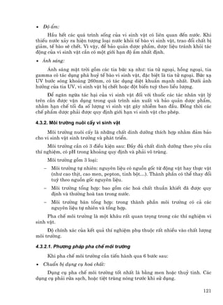 •   §é Èm:
     HÇu hÕt c¸c qu¸ tr×nh sèng cña vi sinh vËt cã liªn quan ®Õn n−íc. Khi
thiÕu n−íc x¶y ra hiÖn t−îng lo¹i n−íc khái tÕ bµo vi sinh vËt, trao ®æi chÊt bÞ
gi¶m, tÕ bµo sÏ chÕt. V× vËy, ®Ó b¶o qu¶n d−îc phÈm, d−îc liÖu tr¸nh khái t¸c
®éng cña vi sinh vËt cÇn cã mét giíi h¹n ®é Èm nhÊt ®Þnh.
• ¸nh s¸ng:
    ¸nh s¸ng mÆt trêi gåm c¸c tia bøc x¹ nh−: tia tö ngo¹i, hång ngo¹i, tia
gamma cã t¸c dông ph¸ huû tÕ bµo vi sinh vËt, ®Æc biÖt lµ tia tö ngo¹i. Bøc x¹
UV b−íc sãng kho¶ng 260nm, cã t¸c dông diÖt khuÈn m¹nh nhÊt. D−íi ¶nh
h−ëng cña tia UV, vi sinh vËt bÞ chÕt hoÆc ®ét biÕn tuú theo liÒu l−îng.
     §Ó ng¨n ngõa t¸c h¹i cña vi sinh vËt ®èi víi thuèc c¸c t¸c nh©n vËt lý
trªn cÇn ®−îc vËn dông trong qu¸ tr×nh s¶n xuÊt vµ b¶o qu¶n d−îc phÈm,
nh»m h¹n chÕ tèi ®a sè l−îng vi sinh vËt g©y nhiÔm ban ®Çu. §ång thêi c¸c
chÕ phÈm d−îc ph¶i ®−îc quy ®Þnh giíi h¹n vi sinh vËt cho phÐp.

4.3.2. M«i tr−êng nu«i cÊy vi sinh vËt
     M«i tr−êng nu«i cÊy lµ nh÷ng chÊt dinh d−ìng thÝch hîp nh»m ®¶m b¶o
cho vi sinh vËt sinh tr−ëng vµ ph¸t triÓn.
     M«i tr−êng cÇn cã 3 ®iÒu kiÖn sau: §Çy ®ñ chÊt dinh d−ìng theo yªu cÇu
thÝ nghiÖm, cã pH trong kho¶ng quy ®Þnh vµ ph¶i v« trïng.
        M«i tr−êng gåm 3 lo¹i:
    −    M«i tr−êng tù nhiªn: nguyªn liÖu cã nguån gèc tõ ®éng vËt hay thùc vËt
         (nh− cao thÞt, cao men, pepton, tinh bét…). Thµnh phÇn cã thÓ thay ®æi
         tuú theo nguån gèc nguyªn liÖu.
    −    M«i tr−êng tæng hîp: bao gåm c¸c ho¸ chÊt thuÇn khiÕt ®· ®−îc quy
         ®Þnh vµ th−êng hoµ tan trong n−íc.
    −    M«i tr−êng b¸n tæng hîp: trong thµnh phÇn m«i tr−êng cã c¶ c¸c
         nguyªn liÖu tù nhiªn vµ tæng hîp.
     Pha chÕ m«i tr−êng lµ mét kh©u rÊt quan träng trong c¸c thÝ nghiÖm vi
sinh vËt.
     §é chÝnh x¸c cña kÕt qu¶ thÝ nghiÖm phô thuéc rÊt nhiÒu vµo chÊt l−îng
m«i tr−êng.

4.3.2.1. Ph−¬ng ph¸p pha chÕ m«i tr−êng
        Khi pha chÕ m«i tr−êng cÇn tiÕn hµnh qua 6 b−íc sau:
•   ChuÈn bÞ dông cô ho¸ chÊt:
    Dông cô pha chÕ m«i tr−êng tèt nhÊt lµ b»ng men hoÆc thuû tinh. C¸c
dông cô ph¶i röa s¹ch, hoÆc tiÖt trïng nãng tr−íc khi sö dông.

                                                                            121
 