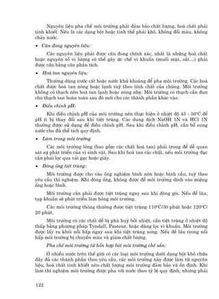 Nguyªn liÖu pha chÕ m«i tr−êng ph¶i ®¶m b¶o chÊt l−îng, ho¸ chÊt ph¶i
tinh khiÕt. NÕu lµ c¸c d¹ng bét hoÆc tinh thÓ ph¶i kh«, kh«ng ®æi mµu, kh«ng
ch¶y n−íc.
• C©n ®ong nguyªn liÖu:
     C¸c nguyªn liÖu ph¶i ®−îc c©n ®ong chÝnh x¸c, nhÊt lµ nh÷ng ho¸ chÊt
hoÆc nguyªn tè vi l−îng cã thÓ g©y øc chÕ vi khuÈn (muèi mËt, s¾t…) ph¶i
®−îc c©n b»ng c©n ph©n tÝch.
•   Hoµ tan nguyªn liÖu:
     Th−êng dïng n−íc cÊt hoÆc n−íc khö kho¸ng ®Ó pha m«i tr−êng. C¸c ho¸
chÊt ®−îc hoµ tan nãng hoÆc l¹nh tuú theo tÝnh chÊt cña chóng. M«i tr−êng
kh«ng cã th¹ch nªn hoµ tan l¹nh hoÆc nãng nhÑ. M«i tr−êng cã th¹ch cÇn ®un
cho th¹ch tan hoµn toµn sau ®ã míi cho c¸c thµnh phÇn kh¸c vµo.
•   §iÒu chØnh pH:
     Khi ®iÒu chØnh pH cña m«i tr−êng nªn thùc hiÖn ë nhiÖt ®é 45 - 50oC ®Ó
pH Ýt bÞ thay ®æi sau khi tiÖt trïng. C¸c dung dÞch NaOH 1N vµ HCl 1N
th−êng ®−îc sö dông ®Ó ®iÒu chØnh pH. Sau khi ®iÒu chØnh pH, cÇn bæ sung
n−íc cho ®ñ thÓ tÝch quy ®Þnh.
•   Lµm trong m«i tr−êng
     C¸c m«i tr−êng láng (bao gåm c¸c chÊt hoµ tan) ph¶i trong ®Ó dÔ quan
s¸t sù ph¸t triÓn cña vi sinh vËt. Sau khi hoµ tan c¸c chÊt, nÕu m«i tr−êng ®ôc
cÇn ph¶i läc qua v¶i g¹c hoÆc giÊy.
•   §ãng èng tiÖt trïng:
     M«i tr−êng ®−îc cho vµo èng nghiÖm b×nh nãn hoÆc b×nh cÇu, tuú theo
yªu cÇu thÝ nghiÖm. Khi ®ãng èng, kh«ng ®−îc ®Ó m«i tr−êng dÝnh vµo miÖng
èng hoÆc b×nh.
     M«i tr−êng cÇn ph¶i ®−îc tiÖt trïng ngay sau khi ®ãng gãi. NÕu ®Ó l©u,
t¹p khuÈn sÏ ph¸t triÓn lµm háng m«i tr−êng.
     C¸c m«i tr−êng th«ng th−êng ®−îc tiÖt trïng 110oC/30 phót hoÆc 120oC/
20 phót.
     M«i tr−êng cã c¸c chÊt dÔ bÞ ph¸ huû bëi nhiÖt, cÇn tiÖt trïng ë nhiÖt ®é
thÊp b»ng ph−¬ng ph¸p Tyndall, Pasteur, hoÆc dïng läc vi khuÈn. M«i tr−êng
®−îc lÊy ra khái nåi hÊp ngay sau khi tiÖt trïng xong. NÕu ®Ó l©u trong nåi
hÊp m«i tr−êng bÞ chuyÓn mµu vµ gi¶m chÊt l−îng.
      Pha chÕ m«i tr−êng tõ hçn hîp bét m«i tr−êng chÕ s½n:
      ë nhiÒu n−íc trªn thÕ giíi cã c¸c lo¹i m«i tr−êng d−íi d¹ng bét kh« chøa
®Çy ®ñ c¸c thµnh phÇn theo yªu cÇu, c¸c m«i tr−êng nµy ®−îc lµm tõ nguyªn
liÖu, ho¸ chÊt tinh khiÕt nªn chÊt l−îng m«i tr−êng ®¶m b¶o vµ æn ®Þnh. Khi
lµm thÝ nghiÖm m«i tr−êng ®−îc pha víi n−íc theo tû lÖ quy ®Þnh, nh−ng ph¶i


122
 