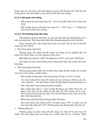 dïng n−íc míi cÊt hoÆc n−íc khö kho¸ng, trung tÝnh ®Ó pha chÕ. NÕu bét m«i
tr−êng ®· cò cÇn ph¶i kiÓm tra l¹i pH sau khi lµm m«i tr−êng.

4.3.2.2. B¶o qu¶n m«i tr−êng

    −    M«i tr−êng bét kh« ®−îc gi÷ ë 10 - 12oC trong ®iÒu kiÖn kh«, tr¸nh ¸nh
         s¸ng.
    −    M«i tr−êng ®· pha chÕ ®−îc b¶o qu¶n ë 4 – 10oC trong 1 – 2 th¸ng tuú
         theo thµnh phÇn m«i tr−êng.

4.3.2.3. C¸c ph−¬ng ph¸p tiÖt trïng
      TiÖt trïng lµ mét qu¸ tr×nh lµm cho mét vËt hoÆc mét s¶n phÈm kh«ng cßn vi
sinh vËt sèng ®−îc. TiÖt trïng ®−îc thùc hiÖn b»ng ph−¬ng ph¸p vËt lý, ho¸ häc.
    Chän ph−¬ng ph¸p tiÖt trïng phô thuéc vµo tÝnh chÊt lý ho¸ vµ ®é bÒn
v÷ng cña m«i tr−êng.
• TiÖt trïng b»ng nhiÖt kh«:
     Ph−¬ng ph¸p nµy dïng ®Ó tiÖt trïng c¸c dông cô thÝ nghiÖm bÒn víi
nhiÖt nh− b«ng, b¨ng, v¶i, g¹c, dông cô thuû tinh…
        §iÒu kiÖn tiÖt trïng lµ: 180oC/ 30 phót hoÆc 170oC/ 1 giê, hoÆc 160oC/2 giê.
     C¸c dông cô thuû tinh ®Ó ®ãng m«i tr−êng ph¶i ®−îc tiÖt trïng kh« tr−íc
khi dïng.
•   TiÖt trïng b»ng h¬i n−íc:
     Ph−¬ng ph¸p dïng nhiÖt −ít th−êng ®−îc dïng ®Ó tiÖt trïng m«i tr−êng
nu«i cÊy vµ c¸c dông cô phÉu thuËt.
    −    M«i tr−êng th−êng ®−îc tiÖt trïng b»ng nåi hÊp ë 121oC/ 15 phót.
          C¸c m«i tr−êng dÔ bÞ háng bëi nhiÖt nh− m«i tr−êng cã ®−êng, s÷a, bia,
          m¸u, albumin… cÇn tiÖt trïng ë nhiÖt ®é thÊp b»ng c¸c ph−¬ng ph¸p sau:
    −    TiÖt trïng gi¸n ®o¹n (ph−¬ng ph¸p Tyndall):
         M«i tr−êng ®−îc hÊp 3 - 4 lÇn ë nhiÖt ®é kh«ng qu¸ 100oC trong 30 - 40
         phót, c¸ch nhau 24 giê. Gi÷a hai lÇn hÊp cho m«i tr−êng vµo ñ ë 28 -
         32oC/ 24 giê cho bao tö n¶y mÇm. C¸c bµo tö sèng sãt n¶y mÇm sÏ bÞ tiªu
         diÖt ë lÇn hÊp tiÕp theo.
    −    Khö trïng nhiÖt ®é thÊp (ph−¬ng ph¸p Pasteur):
         §un c¸ch thuû m«i tr−êng 60oC/ 30 phót, hoÆc 73oC/ 15 phót sau ®ã
         lµm l¹nh ®ét ngét d−íi 10oC. Ph−¬ng ph¸p nµy kh«ng diÖt ®−îc bµo tö.
•   Ph−¬ng ph¸p läc:
     Ph−¬ng ph¸p läc ®−îc dïng ®Ó tiÖt trïng c¸c chÊt dÔ bÞ ph¸ huû bëi
nhiÖt. Cho chÊt láng ch¶y qua mµng läc cã kÝch th−íc lç läc ≤ 0,22µm. PhÇn

                                                                                  123
 