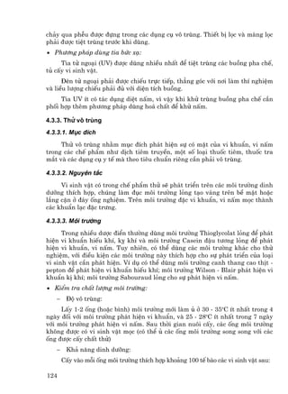 ch¶y qua phÔu ®−îc ®ùng trong c¸c dông cô v« trïng. ThiÕt bÞ läc vµ mµng läc
ph¶i ®−îc tiÖt trïng tr−íc khi dïng.
• Ph−¬ng ph¸p dïng tia bøc x¹:
     Tia tö ngo¹i (UV) ®−îc dïng nhiÒu nhÊt ®Ó tiÖt trïng c¸c buång pha chÕ,
tñ cÊy vi sinh vËt.
      §Ìn tö ngo¹i ph¶i ®−îc chiÕu trùc tiÕp, th¼ng gãc víi n¬i lµm thÝ nghiÖm
vµ liÒu l−îng chiÕu ph¶i ®ñ víi diÖn tÝch buång.
     Tia UV Ýt cã t¸c dông diÖt nÊm, v× vËy khi khö trïng buång pha chÕ cÇn
phèi hîp thªm ph−¬ng ph¸p dïng ho¸ chÊt ®Ó khö nÊm.

4.3.3. Thö v« trïng
4.3.3.1. Môc ®Ých
     Thö v« trïng nh»m môc ®Ých ph¸t hiÖn sù cã mÆt cña vi khuÈn, vi nÊm
trong c¸c chÕ phÈm nh− dÞch tiªm truyÒn, mét sè lo¹i thuèc tiªm, thuèc tra
m¾t vµ c¸c dông cô y tÕ mµ theo tiªu chuÈn riªng cÇn ph¶i v« trïng.

4.3.3.2. Nguyªn t¾c
     Vi sinh vËt cã trong chÕ phÈm thö sÏ ph¸t triÓn trªn c¸c m«i tr−êng dinh
d−ìng thÝch hîp, chóng lµm ®ôc m«i tr−êng láng t¹o v¸ng trªn bÒ mÆt hoÆc
l¾ng cÆn ë ®¸y èng nghiÖm. Trªn m«i tr−êng ®Æc vi khuÈn, vi nÊm mäc thµnh
c¸c khuÈn l¹c ®Æc tr−ng.

4.3.3.3. M«i tr−êng
      Trong nhiÒu d−îc ®iÓn th−êng dïng m«i tr−êng Thioglycolat láng ®Ó ph¸t
hiÖn vi khuÈn hiÕu khÝ, kþ khÝ vµ m«i tr−êng Casein ®Ëu t−¬ng láng ®Ó ph¸t
hiÖn vi khuÈn, vi nÊm. Tuy nhiªn, cã thÓ dïng c¸c m«i tr−êng kh¸c cho thö
nghiÖm, víi ®iÒu kiÖn c¸c m«i tr−êng nµy thÝch hîp cho sù ph¸t triÓn cña lo¹i
vi sinh vËt cÇn ph¸t hiÖn. VÝ dô cã thÓ dïng m«i tr−êng canh thang cao thÞt -
pepton ®Ó ph¸t hiÖn vi khuÈn hiÕu khÝ; m«i tr−êng Wilson - Blair ph¸t hiÖn vi
khuÈn kÞ khÝ; m«i tr−êng Sabouraud láng cho sù ph¸t hiÖn vi nÊm.
• KiÓm tra chÊt l−îng m«i tr−êng:
   −    §é v« trïng:
     LÊy 1-2 èng (hoÆc b×nh) m«i tr−êng míi lµm ñ ë 30 - 35oC Ýt nhÊt trong 4
ngµy ®èi víi m«i tr−êng ph¸t hiÖn vi khuÈn, vµ 25 - 28oC Ýt nhÊt trong 7 ngµy
víi m«i tr−êng ph¸t hiÖn vi nÊm. Sau thêi gian nu«i cÊy, c¸c èng m«i tr−êng
kh«ng ®−îc cã vi sinh vËt mäc (cã thÓ ñ c¸c èng m«i tr−êng song song víi c¸c
èng ®−îc cÊy chÊt thö)
   −    Kh¶ n¨ng dinh d−ìng:
       CÊy vµo mçi èng m«i tr−êng thÝch hîp kho¶ng 100 tÕ bµo c¸c vi sinh vËt sau:

124
 
