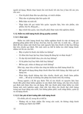 ng−êi sö dông. Muèn thùc hµnh tån tr÷ thuèc tèt cÇn l−u ý lµm tèt c¸c yªu
cÇu sau:
     −    C¸n bé ph¶i ®−îc ®µo t¹o phï hîp, cã tr¸ch nhiÖm
     −    Nhµ cöa vµ ph−¬ng tiÖn b¶o qu¶n tèt
     −    §iÒu kiÖn vÖ sinh tèt
     −    Thùc hiÖn tèt qui tr×nh b¶o qu¶n: nguyªn liÖu, b¸n s¶n phÈm, s¶n
          phÈm, bao b×, ®ãng gãi…
     −    Quy tr×nh b¶o qu¶n, vËn chuyÓn ph¶i ®−îc tu©n thñ nghiªm chØnh.

1.1.2. KiÓm tra chÊt l−îng thuèc (Drug quality control)
1.1.2.1. Kh¸i niÖm

     KiÓm tra chÊt l−îng thuèc hay kiÓm nghiÖm thuèc lµ viÖc sö dông c¸c
ph−¬ng ph¸p ph©n tÝch: lý häc, ho¸ häc, ho¸ lý, sinh vËt, vi sinh vËt,… ®· qui
®Þnh ®Ó x¸c nhËn mét thuèc hay mét nguyªn liÖu lµm thuèc cã ®¹t hay kh«ng
®¹t tiªu chuÈn qui ®Þnh. Nãi mét c¸ch cô thÓ lµ kiÓm tra chÊt l−îng thuèc
nh»m tr¶ lêi c¸c c©u hái:
     −    §©y cã ph¶i lµ thuèc cÇn kiÓm tra kh«ng?
     −    Cã ®¶m b¶o ho¹t lùc hay hµm l−îng ®· ®¨ng ký vµ ®−îc duyÖt ?
     −    Cã ®¹t ®é tinh khiÕt theo yªu cÇu hay kh«ng?
     −    Cã bÞ ph©n huû hay biÕn chÊt hay kh«ng?
     −    §å bao gãi, nh·n cã ®óng qui c¸ch kh«ng?
         Nh− vËy, môc tiªu c¬ b¶n cña c«ng t¸c kiÓm tra chÊt l−îng thuèc lµ:
     −    §Ó ng−êi sö dông dïng ®−îc thuèc ®¶m b¶o chÊt l−îng, ®¹t hiÖu qu¶ sö
          dông cao.
     −    Ph¸t hiÖn thuèc kh«ng ®¹t tiªu chuÈn, thuèc gi¶, thuèc kÐm phÈm
          chÊt … ®Ó xö lý vµ kh«ng cho phÐp l−u hµnh trªn thÞ tr−êng.
     Trong ngµnh y tÕ ®· quy ®Þnh: TÊt c¶ c¸c thuèc vµ nguyªn liÖu lµm
thuèc ®Òu ph¶i ®−îc kiÓm nghiÖm vµ x¸c ®Þnh chÊt l−îng, nÕu ®¹t tiªu chuÈn
qui ®Þnh míi ®−îc ®−a vµo sö dông. Bëi vËy thuèc ph¶i ®−îc kiÓm tra chÊt
l−îng mét c¸ch nghiªm ngÆt, chÆt chÏ, b¶o ®¶m cho thuèc ®¹t chÊt l−îng
trong mäi ho¹t ®éng s¶n xuÊt, l−u th«ng ph©n phèi, xuÊt nhËp khÈu, qu¶n lý
vµ sö dông thuèc.

1.1.2.2. C¸c yÕu tè ¶nh h−ëng ®Õn chÊt l−îng thuèc
         Cã nhiÒu yÕu tè, trong ®ã cã thÓ lµ:
     −    Nh÷ng rñi ro hoÆc nhÇm lÉn trong s¶n xuÊt, do kh«ng chÊp hµnh
          nh÷ng qui ®Þnh cña GMP.

12
 