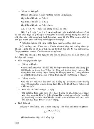 −    NhËn xÐt kÕt qu¶:
        §Õm sè khuÈn l¹c vi sinh vËt trªn c¸c ®Üa thÝ nghiÖm.
        Gäi A lµ sè khuÈn l¹c ë ®Üa 1
        Gäi B lµ sè khuÈn l¹c ë ®Üa 2
        Gäi C lµ sè khuÈn l¹c ë ®Üa chøng
        NÕu B ≈ A + C → mÉu thö kh«ng cã chÊt øc chÕ.
      NÕu B ≈ A hoÆc B << A + C → mÉu thö cã chÊt øc chÕ vi sinh vËt. ChÊt
øc chÕ ph¶i ®−îc xö lý b»ng c¸ch t¨ng thÓ tÝch m«i tr−êng, trung hoµ chÊt øc
chÕ b»ng c¸c chÊt trung hoµ thÝch hîp nh− tween 20 4%. NÕu mÉu cã chÊt øc
chÕ qu¸ m¹nh ph¶i thö b»ng ph−¬ng ph¸p mµng läc.
       * KiÓm tra chÊt øc chÕ còng cã thÓ ®−îc thùc hiÖn theo c¸ch sau:
    CÊy kho¶ng 100 tÕ bµo c¸c vi khuÈn vµo c¸c èng m«i tr−êng chän läc
kh«ng cã mÉu thö vµ cã mÉu thö ë nång ®é thÝch hîp cho E. coli Salmonella,
Staphylococcus aureus, Pseudomonas aeruginosa.
     MÉu thö kh«ng cã t¸c dông øc chÕ nÕu vi khuÈn mäc tèt nh− nhau ë c¶
hai èng m«i tr−êng.
• §Õm sè l−îng vi sinh vËt:
   −    §èi víi vi khuÈn:
        Cho vµo mçi ®Üa petri 1ml chÊt thö ë nång ®é thÝch hîp sao cho kh«ng qu¸
        300 khuÈn l¹c trong 1ml. Thªm 15 - 20ml m«i tr−êng th¹ch casein - ®Ëu
        t−¬ng hoÆc m«i tr−êng th¹ch th−êng ®· ®Ó nguéi d−íi 45oC, xoay nhÑ ®Üa
        ®Ó chÊt thö trén ®Òu vµo m«i tr−êng. Nu«i cÊy 30 - 350C trong 1 - 2 ngµy.
   −    §èi víi vi nÊm:
        Cho vµo mçi ®Üa petri 1ml chÊt thö ë nång ®é thÝch hîp sao cho kh«ng
        qu¸ 100 khuÈn l¹c vi nÊm trong 1ml. Thªm 15-20ml th¹ch Sabouraud
        + kh¸ng sinh.
   −    Nu«i cÊy 25 - 28oC trong 4 - 5 ngµy.
   −    ThÝ nghiÖm ®−îc thùc hiÖn víi 1 hay 2 nång ®é pha lo·ng cuèi cïng.
        Mçi nång ®é ®−îc lµm 2 - 3 ®Üa thö ®Ó lÊy gi¸ trÞ trung b×nh. Sau thêi
        gian nu«i cÊy, c¸c ®Üa cã sè khuÈn l¹c vi khuÈn nhá h¬n 300 vµ vi nÊm
        nhá h¬n 100 ®−îc ®Õm ®Ó tÝnh sè l−îng.
• TÝnh kÕt qu¶:
       Tæng sè vi khuÈn hiÕu khÝ, vi nÊm trong 1g (1ml) ®−îc tÝnh theo c«ng thøc:
                                        A1k 1 + A 2 k 2
                                 X=
                                              2
        (PhÐp thö thùc hiÖn víi 2 nång ®é).

130
 