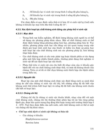 A1      : Sè khuÈn l¹c vi sinh vËt trung b×nh ë nång ®é pha lo·ng k1.
       A2      : Sè khuÈn l¹c vi sinh vËt trung b×nh ë nång ®é pha lo·ng k2.
       k1, k2 : §é pha lo·ng.
    C¸c d−îc ®iÓn cã quy ®Þnh: mÉu thö cã Ýt h¬n 10 vi sinh vËt/1g (1ml) nÕu
kh«ng cã khuÈn l¹c mäc trªn ®Üa thö ë nång ®é 10-1.

4.3.5. X¸c ®Þnh ho¹t lùc chÊt kh¸ng sinh b»ng c¸c phÐp thö vi sinh vËt
4.3.5.1. Môc ®Ých

   −   Trong lÜnh vùc kiÓm nghiÖm, ®Ó ®Þnh l−îng kh¸ng sinh ng−êi ta cã thÓ
       sö dông c¸c ph−¬ng ph¸p kh¸c nhau. Mét sè chÊt kh¸ng sinh cã thÓ
       ®−îc ®Þnh l−îng b»ng ph−¬ng ph¸p ho¸ häc, ph−¬ng ph¸p hãa lý. Tuy
       nhiªn, ph−¬ng ph¸p sinh häc vÉn ®ãng vai trß quan träng trong viÖc
       ®¸nh gi¸ ho¹t tÝnh sinh häc cña thuèc vµ kiÓm tra ®−îc sù gi¶m hay
       mÊt ho¹t lùc cña chÊt kh¸ng sinh mµ c¸c ph−¬ng ph¸p lý, ho¸ kh«ng
       thùc hiÖn ®−îc.
   −   C¸c chÊt kh¸ng sinh cã cÊu tróc phøc t¹p hoÆc thµnh phÇn cã t¸c dông
       gåm mét hçn hîp nhiÒu thµnh phÇn, th−êng ph¶i dïng thö nghiÖm vi
       sinh vËt ®Ó x¸c ®Þnh ho¹t lùc cña thuèc.
   −   PhÐp thö trªn vi sinh vËt cßn cho biÕt ®é nh¹y c¶m cña vi khuÈn g©y
       bÖnh ®èi víi c¸c chÊt kh¸ng sinh ®−îc thö, vµ møc ®é kh¸ng thuèc cña
       chóng. Trªn c¬ së ®ã cã thÓ chän kh¸ng sinh thÝch hîp cho bÖnh nh©n
       trong ®iÒu trÞ.

4.3.5.2. Nguyªn t¾c
     Ho¹t lùc cña mét chÊt kh¸ng sinh ®−îc x¸c ®Þnh b»ng c¸ch so s¸nh kh¶
n¨ng øc chÕ cña chñng vi sinh vËt chØ thÞ, bëi nh÷ng nång ®é ®· biÕt cña
kh¸ng sinh thö (ch−a biÕt ho¹t lùc) vµ nång ®é ®· biÕt cña kh¸ng sinh chuÈn
(®· biÕt râ ho¹t lùc).

4.3.5.3. Chñng chØ thÞ
      Chñng chØ thÞ lµ chñng vi sinh vËt thuÇn khiÕt, nh¹y c¶m ®èi víi mét
chÊt kh¸ng sinh, chñng chØ thÞ th−êng ®−îc ph©n lËp tõ c¸c b¶o tµng gièng
Quèc gia, ®−îc b¶o qu¶n trong èng ®«ng kh« hoÆc trong m«i tr−êng thÝch hîp ë
4 - 10oC. Tuú theo d−îc ®iÓn cña mçi n−íc, mçi chÊt kh¸ng sinh cã thÓ cã mét
vµi chñng chØ thÞ kh¸c nhau.
• ChÕ t¹o nhò dÞch vi sinh vËt kh«ng cã bµo tö:
   −   C¸c chñng vi khuÈn:
            Staphylococcus aureus
            Sarcina lutea

                                                                               131
 