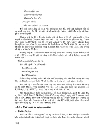 Escherichia coli
           Micrococcus luteus
           Klebsiella faecalis.
   −    Chñng vi nÊm:
           Saccharomyces cerevisiae.
     §èi víi c¸c chñng vi sinh vËt kh«ng cã bµo tö, khi thö nghiÖm cÇn sö
dông chñng sau 16 - 24 giê nu«i cÊy ®Ó ®−îc c¸c chñng chØ thÞ ®ang ë giai ®o¹n
ph¸t triÓn logarit.
     Chñng chØ thÞ lµ vi khuÈn tr−íc khi sö dông ®−îc cÊy sang m«i tr−êng
th¹ch dinh d−ìng (pepton 10g, cao thÞt 1,5g, cao men 3g, glucose 1g, th¹ch
15g, n−íc cÊt 1000 ml). Sau 16 - 18 giê nu«i cÊy ë 35 - 37oC c¸c vi khuÈn ®−îc
lµm thµnh mét nhò dÞch cã nång ®é thÝch hîp víi NaCl 0,9% ®Ó t¹o vßng v«
khuÈn râ rÖt trong ph−¬ng ph¸p khuÕch t¸n vµ cã ®é ®ôc thÝch hîp trong
ph−¬ng ph¸p ®o ®é ®ôc.
     Chñng chÞ thÞ lµ vi nÊm ®−îc nu«i cÊy trªn m«i tr−êng th¹ch Sabouraud
ë 28 - 30oC trong 24 giê vµ còng ®−îc lµm thµnh mét nhò dÞch cã nång ®é
thÝch hîp.
• ChÕ t¹o nhò dÞch bµo tö:
       C¸c chñng chØ thÞ cã bµo tö:
         Bacillus subtilis
         Bacillus pumilus
         Bacillus cereus
     NÕu chñng chØ thÞ cã bµo tö nªn chÕ t¹o d¹ng bµo tö ®Ó sö dông, v× d¹ng
bµo tö ®−îc b¶o qu¶n d−íi 4oC cã thÓ tån t¹i trong mét thêi gian rÊt dµi.
     C¸c chñng vi khuÈn trªn ®−îc cÊy vµo b×nh m«i tr−êng th¹ch dinh d−ìng
cã bÒ mÆt th¹ch réng (pepton 6g, cao thÞt 1,5g, cao men 3g, glucose 1g,
K2HPO4 3,68g, KH2PO4 1,32g, th¹ch 15g, n−íc cÊt 1000ml)
     M«i tr−êng nµy ®−îc thªm MnSO4 víi hµm l−îng 0,001g/lÝt ®Ó thóc ®Èy
sù h×nh thµnh bµo tö. Nu«i cÊy 35 - 37oC trong vßng 7 ngµy víi B. cereus nu«i
cÊy ë 30oC. Dïng n−íc cÊt v« trïng röa líp bµo tö trªn bÒ mÆt m«i tr−êng ®Ó
t¹o mét nhò dÞch. §un c¸ch thñy nhò dÞch nµy 70oC/ 30 phót, pha lo·ng nhò
dÞch ®Õn nång ®é 107 - 108 bµo tö trong 1ml.

4.3.5.4. ChÊt chuÈn vµ ®¬n vÞ ho¹t lùc
• ChÊt chuÈn:
     ChÊt chuÈn lµ nh÷ng chÊt cã ®é tinh khiÕt cao, cã thÓ dïng chÊt chuÈn
gèc hoÆc chÊt chuÈn thø cÊp cã ho¹t lùc ®−îc x¸c ®Þnh theo mÉu chuÈn quèc tÕ

132
 