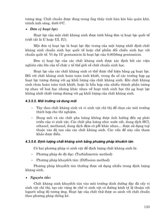 t−¬ng øng. ChÊt chuÈn ®−îc ®ãng trong èng thñy tinh hµn kÝn b¶o qu¶n kh«,
tr¸nh ¸nh s¸ng, d−íi 0oC.
• §¬n vÞ ho¹t lùc:
      Ho¹t lùc cña mét chÊt kh¸ng sinh ®−îc tÝnh b»ng ®¬n vÞ ho¹t lùc quèc tÕ
(viÕt t¾t lµ U hoÆc UI, IU).
    Mét ®¬n vÞ ho¹t lùc lµ ho¹t lùc ®Æc tr−ng cña mét l−îng nhÊt ®Þnh chÊt
kh¸ng sinh chuÈn sinh häc quèc tÕ hoÆc chÕ phÈm ®èi chiÕu sinh häc víi
chuÈn quèc tÕ. VÝ dô 1U gentamicin lµ ho¹t lùc cña 0,0056mg gentamicin.
     §¬n vÞ ho¹t lùc cña c¸c chÊt kh¸ng sinh ®−îc x¸c ®Þnh bëi c¸c viÖn
nghiªn cøu lín cña tæ chøc y tÕ thÕ giíi vÒ chÊt chuÈn sinh häc.
     Ho¹t lùc cña c¸c chÊt kh¸ng sinh cã thÓ ®−îc thÓ hiÖn b»ng µg ho¹t lùc.
§èi víi chÊt kh¸ng sinh hoµn toµn tinh khiÕt, trong ®a sè c¸c tr−êng hîp µg
ho¹t lùc t−¬ng ®−¬ng víi µg khèi l−îng cña chÊt kh¸ng sinh. Khi chÊt kh¸ng
sinh ch−a hoµn toµn tinh khiÕt, hoÆc lµ hçn hîp cña nhiÒu thµnh phÇn t−¬ng
tù nhau vÒ ho¸ häc nh−ng kh¸c nhau vÒ ho¹t tÝnh sinh häc th× µg ho¹t lùc
kh«ng nhÊt thiÕt t−¬ng ®−¬ng víi µg khèi l−îng cña chÊt kh¸ng sinh.

4.3.5.5. M«i tr−êng vµ dung m«i

   −    Tïy theo chÊt kh¸ng sinh vµ vi sinh vËt chØ thÞ ®Ó chän c¸c m«i tr−êng
        thÝch hîp cho thÝ nghiÖm.
   −    Dung m«i vµ c¸c chÊt pha lo·ng kh«ng ®−îc ¶nh h−ëng ®Õn sù ph¸t
        triÓn cña vi sinh vËt. C¸c chÊt pha lo·ng nh−: n−íc cÊt, dung dÞch HCl,
        ethanol, methanol, dung dÞch ®Öm cã pH kh¸c nhau… ®−îc sö dông tuú
        thuéc vµo ®é tan cña c¸c chÊt kh¸ng sinh. C¸c vÊn ®Ò nµy cÇn tham
        kh¶o d−îc ®iÓn.

4.3.5.6. §Þnh l−îng chÊt kh¸ng sinh b»ng ph−¬ng ph¸p khuÕch t¸n
       Cã hai ph−¬ng ph¸p vi sinh vËt ®Ó ®Þnh l−îng chÊt kh¸ng sinh lµ:
   −    Ph−¬ng ph¸p ®o ®é ®ôc: (Turbidimetric method)
   −    Ph−¬ng ph¸p khuyÕch t¸n: (Diffusion method)
    Ph−¬ng ph¸p khuyÕch t¸n th−êng ®−îc sö dông nhiÒu trong ®Þnh l−îng
kh¸ng sinh.

• Nguyªn t¾c:
     ChÊt kh¸ng sinh khuyÕch t¸n vµo m«i tr−êng dinh d−ìng ®Æc ®· cÊy vi
sinh vËt chØ thÞ, t¹o c¸c vïng øc chÕ vi sinh vËt cã ®−êng kÝnh tû lÖ thuËn víi
logarit nång ®é t−¬ng øng. Ho¹t lùc cña chÊt thö ®−îc so s¸nh víi chÊt chuÈn
theo ph−¬ng ph¸p thèng kª.


                                                                           133
 
