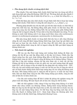 • Pha dung dÞch chuÈn vµ dung dÞch thö:
      Pha chuÈn: C©n mét l−îng chÊt chuÈn thÝch hîp hoµ vµo dung m«i ®Ó cã
mét dung dÞch gèc nång ®é kho¶ng 1000 UI/ ml. Tõ dung dÞch gèc pha thµnh 3
nång ®é cuèi cïng theo cÊp sè nh©n hÖ sè hai lµ s1, s2, s3 hoÆc hai nång ®é s1, s2
(s1 < s2 < s3).
    ChÊt thö ®−îc pha nh− chÊt chuÈn víi gi¶ ®Þnh chÊt thö cã ho¹t lùc t−¬ng
®−¬ng chÊt chuÈn. ChÊt thö cã 3 nång ®é cuèi cïng lµ t1, t2, t3 (hoÆc t1, t2).
     Ph−¬ng ph¸p khuÕch t¸n chØ cho kÕt qu¶ tèt khi chÊt chuÈn vµ chÊt thö cã
cïng b¶n chÊt hãa häc. Sù kh«ng ®ång nhÊt gi÷a chuÈn vµ thö lµm thay ®æi
tÝnh song song cña hai ®−êng th¼ng biÓu thÞ sù t−¬ng quan gi÷a ®−êng kÝnh
vïng øc chÕ vµ logarit nång ®é. V× hai chÊt cã hai hÖ sè khuÕch t¸n riªng. V× vËy
kh«ng so s¸nh chÊt kh¸ng sinh ë c¸c d¹ng muèi kh¸c nhau nh− erythromycin
stearat vµ erythromycin propionat, oxytetracyclin vµ clotetracyclin.
     Khi pha dung dÞch chuÈn vµ dung dÞch thö cÇn l−u ý: nÕu chän kho¶ng
nång ®é cuèi cïng ®Ó ®Þnh l−îng kh«ng thÝch hîp, hoÆc ho¹t lùc gi¶ ®Þnh cña
thö qu¸ xa ho¹t lùc cña chuÈn, th× sÏ lµm thay ®æi tÝnh chÊt cña sù t−¬ng
quan gi÷a ®−êng kÝnh vïng øc chÕ vµ logarit nång ®é. KÕt qu¶ ®Þnh l−îng sÏ
kh«ng chÝnh x¸c.
• TiÕn hµnh thÝ nghiÖm:
      − §æ vµo c¸c ®Üa Petri mét l−îng m«i tr−êng dinh d−ìng ®· ®−îc cÊy
chñng chØ thÞ ®Ó t¹o mét líp ®ång nhÊt cã ®é dµy tõ 2-5mm. ChiÒu dµy líp
th¹ch máng hay dµy qu¸, hoÆc kh«ng ®ång ®Òu cã thÓ lµm cho quan hÖ gi÷a
®−êng kÝnh vïng øc chÕ vµ logarit nång ®é kh«ng cßn lµ ®−êng th¼ng. Còng cã
thÓ lµm 2 líp m«i tr−êng, nh−ng chØ líp trªn ®−îc cÊy vi sinh vËt chØ thÞ.
Chñng chØ thÞ lµ lo¹i kh«ng cã bµo tö, ph¶i cÊy vµo m«i tr−êng ®−îc ®Ó nguéi
d−íi 45oC, nÕu lµ d¹ng cã bµo tö nhiÖt ®é cho phÐp khi cÊy chñng lµ 65 - 70oC.
CÇn cÊy vµo m«i tr−êng mét l−îng vi sinh vËt chØ thÞ sao cho cã vïng øc chÕ râ
nÐt víi kÝch th−íc ®−êng kÝnh thÝch hîp t−¬ng øng víi c¸c nång ®é kh¸ng sinh
®· chän. NÕu l−îng chñng qu¸ Ýt, vïng øc chÕ sÏ qu¸ to, vi sinh vËt mäc th−a
thít, khã x¸c ®Þnh ®−îc vïng øc chÕ. NÕu l−îng chñng qu¸ nhiÒu, vïng øc chÕ
nhá sÏ khã ®o vµ kÐm chÝnh x¸c.
     − C¸c ®Üa m«i tr−êng ®−îc ®Ó kh« ë nhiÖt ®é phßng thÝ nghiÖm trong 30
phót tr−íc khi dïng. BÒ mÆt th¹ch −ít sÏ lµm cho vïng øc chÕ bÞ nhße.
     − §èi víi thö nghiÖm 3 liÒu: dïng 6 èng trô b»ng thÐp kh«ng rØ cã kÝch
th−íc nh− nhau (chiÒu cao kho¶ng 10mm, ®−êng kÝnh trong kho¶ng 6mm).
§Æt c¸c èng trô lªn bÒ mÆt ®Üa th¹ch theo s¬ ®å, cho chÊt thö vµ chuÈn vµo c¸c
èng trô víi mét l−îng b»ng nhau. Cã thÓ thay èng trô b»ng c¸ch ®ôc c¸c lç
trªn ®Üa th¹ch cã ®−êng kÝnh tõ 6 - 8mm hoÆc dïng c¸c kho¶ng giÊy tÈm
kh¸ng sinh cã ®é dÇy thÝch hîp, ®−êng kÝnh kho¶ng 6 mm.


134
 