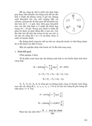 §Ó t¹o vïng øc chÕ to nhÊt cÇn thùc hiÖn
giai ®o¹n tiÒn khuÕch t¸n b»ng c¸ch ®Ó c¸c ®Üa
thö ë nhiÖt ®é phßng trong 2 giê cho kh¸ng
                                                                      S1
sinh khuyÕch t¸n vµo m«i tr−êng (®èi víi                         T3        T2
colistin, polymyxin B thêi gian ®Ó khuyÕch t¸n
dµi h¬n tõ 3 – 4 giê). Sau thêi gian khuyÕch
t¸n, c¸c ®Üa thö ®−îc ñ ë nhiÖt ®é thÝch hîp                     S2        S3
trong 16 – 18 giê. Trong qu¸ tr×nh ñ nhiÖt ®é                         T1
ph¶i æn ®Þnh vµ ph¶i ®ång ®Òu ë mäi n¬i. C¸c
®Üa thö nªn ®Ó mét líp trong tñ Êm sao cho vÞ
trÝ cña c¸c nång ®é t vµ s cã sù kh¸c nhau Ýt
nhÊt vÒ nguån nhiÖt.
     §o ®−êng kÝnh vïng øc chÕ t¹o bëi c¸c nång ®é chuÈn vµ thö b»ng th−íc
®o cã ®é chÝnh x¸c ®Õn 0,1mm.
     Mét thÝ nghiÖm ®−îc tiÕn hµnh víi 10 ®Üa thö song song.

• TÝnh kÕt qu¶:
     (Thö nghiÖm 3 liÒu)
     Tû lÖ phÇn tr¨m ho¹t lùc cña kh¸ng sinh thö so víi chuÈn ®−îc tÝnh theo
c«ng thøc:

                                  ⎡     4A       ⎤
                     R = Anti log ⎢ 2 +    log I ⎥ (P = 0,95)
                                  ⎣     3B       ⎦

                           A = (T1 + T2 + T3) − (S1 + S2 + S3)

                                B = (T3 − T1) + (S3 − S1)

      T1, T2, T3, S1, S2, S3 lµ tæng gi¸ trÞ ®−êng kÝnh vßng v« khuÈn tÝnh b»ng
mm cña c¸c nång ®é t1, t2, t3, s1, s2, s3 . I lµ tû sè cña hai nång ®é pha lo·ng kÕ
tiÕp nhau, I = 2. VËy

                                         ⎡   4      A⎤
                            R = Anti log ⎢2 + log 2. ⎥
                                         ⎣   3      B⎦

                                        ⎡           A⎤
                           R = Anti log ⎢2 + 0,4013. ⎥
                                        ⎣           B⎦

                               R × ho¹t lùc chuÈn
     Ho¹t lùc cña mÉu thö =
                                    100

                                                                                135
 