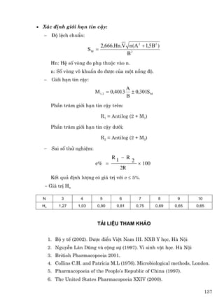 • X¸c ®Þnh giíi h¹n tin cËy:
   −    §é lÖch chuÈn:

                                  2,666.Hn.V n(A 2 + 1,5B 2 )
                           SM =
                                            B2
        Hn: HÖ sè vßng ®o phô thuéc vµo n.
        n: Sè vßng v« khuÈn ®o ®−îc cña mét nång ®é.
   −    Giíi h¹n tin cËy:
                                                A
                             M 1, 2 = 0,4013      ± 0,301S M
                                                B
        PhÇn tr¨m giíi h¹n tin cËy trªn:

                                  R1 = Antilog (2 + M1)

        PhÇn tr¨m giíi h¹n tin cËy d−íi;

                                  R2 = Antilog (2 + M2)

   −    Sai sè thö nghiÖm:
                                       R1 − R
                                                  2
                             e% =                     × 100
                                          2R
        KÕt qu¶ ®Þnh l−îng cã gi¸ trÞ víi e ≤ 5%.
   − Gi¸ trÞ Hn

  N          3       4            5       6            7        8      9     10
  Hn        1,27    1,03      0,90       0,81         0,75     0,69   0,65   0,65



                              Tµi liÖu tham kh¶o


       1. Bé y tÕ (2002). D−îc ®iÓn ViÖt Nam III. NXB Y häc, Hµ Néi
       2. NguyÔn L©n Dòng vµ céng sù (1997). Vi sinh vËt häc. Hµ Néi
       3. British Pharmacopoeia 2001.
       4. Collins C.H. and Patricia M.L (1976). Microbiological methods, London.
       5. Pharmacopoeia of the People’s Republic of China (1997).
       6. The United States Pharmacopoeia XXIV (2000).

                                                                                  137
 