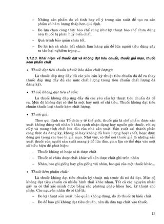 −   Nh÷ng s¶n phÈm do v« t×nh hay cè ý trong s¶n xuÊt ®Ó t¹o ra s¶n
       phÈm cã hµm l−îng thÊp h¬n qui ®Þnh.
   −   Do lùa chän c«ng thøc bµo chÕ còng nh− kü thuËt bµo chÕ ch−a ®óng
       nªn thuèc bÞ ph©n huû biÕn chÊt.
   −   Qu¸ tr×nh b¶o qu¶n ch−a tèt.
   −   Do lîi Ých c¸ nh©n bÊt chÝnh lµm hµng gi¶ ®Ó lõa ng−êi tiªu dïng g©y
       ra t¸c h¹i nghiªm träng…

1.1.2.3. Kh¸i niÖm vÒ thuèc ®¹t vµ kh«ng ®¹t tiªu chuÈn, thuèc gi¶ m¹o, thuèc
kÐm phÈm chÊt

• Thuèc ®¹t tiªu chuÈn (thuèc b¶o ®¶m chÊt l−îng):
     Lµ thuèc ®¸p øng ®Çy ®ñ c¸c yªu cÇu kü thuËt tiªu chuÈn ®· ®Ò ra (hay
thuèc ®¸p øng ®Çy ®ñ c¸c møc chÊt l−îng trong tiªu chuÈn chÊt l−îng ®·
®¨ng ký).

• Thuèc kh«ng ®¹t tiªu chuÈn:
     Lµ thuèc kh«ng ®¸p øng ®Çy ®ñ c¸c yªu cÇu kü thuËt tiªu chuÈn ®· ®Ò
ra. Møc ®é kh«ng ®¹t cã thÓ lµ mét hay mét sè chØ tiªu. Thuèc kh«ng ®¹t tiªu
chuÈn thuèc lo¹i thuèc kÐm chÊt l−îng.

• Thuèc gi¶:
      Theo qui ®Þnh cña Tæ chøc y tÕ thÕ giíi, thuèc gi¶ lµ chÕ phÈm ®−îc s¶n
xuÊt kh«ng ®óng víi nh·n ë khÝa c¹nh nhËn d¹ng hay nguån gèc thuèc, víi sù
cè ý vµ mang tÝnh chÊt lõa ®¶o cña nhµ s¶n xuÊt. S¶n xuÊt sai thµnh phÇn
c«ng thøc ®· ®¨ng ký, kh«ng cã hay kh«ng ®ñ hµm l−îng ho¹t chÊt, hoÆc ®−îc
®ãng gãi trong c¸c bao b× gi¶ m¹o. Nh− vËy, cã thÓ nãi thuèc gi¶ lµ nh÷ng s¶n
xuÊt thuèc cña ng−êi s¶n xuÊt mang ý ®å lõa ®¶o, gian lËn cã thÓ dùa vµo mét
sè biÓu hiÖn ®Ó ph¸t hiÖn:
   −   Thuèc kh«ng cã hoÆc cã Ýt d−îc chÊt
   −   Thuèc cã chøa d−îc chÊt kh¸c víi tªn d−îc chÊt ghi trªn nh·n
   −   Nh·n, bao gãi gièng hay gÇn gièng víi nh·n, bao gãi cña mét thuèc kh¸c…

• Thuèc kÐm phÈm chÊt:
     Lµ thuèc kh«ng ®¹t tiªu chuÈn kü thuËt mµ tr−íc ®ã nã ®· ®¹t. Møc ®é
kh«ng ®¹t tiªu chuÈn cã nhiÒu h×nh th¸i kh¸c nhau. TÊt c¶ c¸c nguyªn nh©n
g©y ra cã thÓ x¸c minh ®−îc b»ng c¸c ph−¬ng ph¸p khoa häc, kü thuËt cho
phÐp. C¸c nguyªn nh©n ®ã cã thÓ lµ:
   −   Do kü thuËt s¶n xuÊt, b¶o qu¶n kh«ng ®óng, do ®ã thuèc tù biÕn chÊt.
   −   Do ®å bao gãi kh«ng ®¹t tiªu chuÈn, nªn ®· ®−a t¹p chÊt vµo thuèc.


                                                                            13
 