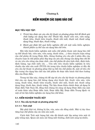 Ch−¬ng 5.

                     kiÓm nghiÖm c¸c d¹ng bµo chÕ


Môc tiªu häc tËp:
      1. Tr×nh bµy ®−îc c¸c yªu cÇu kü thuËt vµ ph−¬ng ph¸p thö ®Ó ®¸nh gi¸
         chÊt l−îng c¸c d¹ng bµo chÕ: Thuèc bét, thuèc viªn nÐn, viªn nang,
         thuèc tiªm, thuèc tiªm truyÒn, thuèc nhá m¾t, thuèc mì, thuèc uèng
         d¹ng láng, thuèc ®¹n, thuèc trøng.
      2. §¸nh gi¸ ®−îc kÕt qu¶ kiÓm nghiÖm ®èi víi mét mÉu kiÓm nghiÖm
         thµnh phÈm cô thÓ cña c¸c d¹ng bµo chÕ trªn.
     Khi tiÕn hµnh kiÓm nghiÖm mét mÉu chÕ phÈm thuéc mét d¹ng bµo chÕ
cô thÓ (thuèc bét, viªn nÐn, viªn nang, thuèc tiªm, ...) theo chuyªn luËn riªng
cña chÕ phÈm ®ã trong D−îc ®iÓn, th«ng th−êng yªu cÇu ghi ë phÇn ®Çu cña
chuyªn luËn lµ chÕ phÈm ph¶i ®¸p øng c¸c yªu cÇu chung cña d¹ng bµo chÕ ®ã
vµ c¸c yªu cÇu riªng cña d−îc chÊt, cña chÕ phÈm ®ã nh− tÝnh chÊt, ®Þnh tÝnh,
®Þnh l−îng, t¹p chÊt (nÕu cã), ... Cßn nÕu tiªu chuÈn kiÓm nghiÖm lµ tiªu
chuÈn cña nhµ s¶n xuÊt (TCCS) th× trong tiªu chuÈn kiÓm nghiÖm cã ®Çy ®ñ
yªu cÇu kü thuËt vµ ph−¬ng ph¸p thö cô thÓ cho chÕ phÈm ®ã, mét sè tiªu chÝ
®Æc tr−ng cho d¹ng bµo chÕ cña chÕ phÈm ®ã ®−îc tiÕn hµnh thö theo h−íng
dÉn cña D−îc ®iÓn.
     Trong tµi liÖu nµy, chóng t«i ®Ò cËp tíi yªu cÇu kü thuËt vµ ph−¬ng ph¸p
thö cña c¸c d¹ng bµo chÕ th«ng dông nh− thuèc bét, thuèc viªn nÐn, viªn
nang, thuèc tiªm, thuèc tiªm truyÒn, thuèc nhá m¾t, thuèc mì, thuèc uèng
d¹ng láng, thuèc ®¹n, thuèc trøng. Tµi liÖu tham kh¶o chÝnh ®−îc sö dông lµ
D−îc ®iÓn ViÖt Nam III, ®ång thêi chóng t«i còng sö dông D−îc ®iÓn cña mét
sè n−íc kh¸c nh− D−îc ®iÓn Anh, D−îc ®iÓn Mü, D−îc ®iÓn Trung Quèc vµ
mét sè tµi liÖu kiÓm nghiÖm c¸c d¹ng bµo chÕ kh¸c.

5.1. KiÓm nghiÖm thuèc bét
5.1.1. Yªu cÇu kü thuËt vµ ph−¬ng ph¸p thö
5.1.1.1. TÝnh chÊt
     Bét ph¶i kh« t¬i, kh«ng bÞ Èm, vãn, mµu s¾c ®ång nhÊt. Mïi vÞ tïy theo
tõng lo¹i chÕ phÈm cña c¸c nhµ s¶n xuÊt.
      C¸ch thö: Tr¶i mét l−îng bét võa ®ñ thµnh mét líp máng trªn mét tê
giÊy tr¾ng mÞn. Quan s¸t mµu s¾c b»ng m¾t th−êng, d−íi ¸nh s¸ng tù nhiªn.


140
 