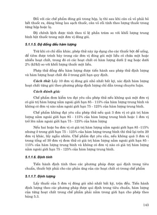 §èi víi c¸c chÕ phÈm ®ãng gãi trong hép, lä th× sau khi c©n c¶ vá ph¶i bá
hÕt thuèc ra, dïng b«ng lau s¹ch thuèc, c©n vá råi tÝnh theo l−îng thuèc trong
tõng hép hoÆc lä.
     §é chªnh lÖch ®−îc tÝnh theo tØ lÖ phÇn tr¨m so víi khèi l−îng trung
b×nh bét thuèc trong mét ®¬n vÞ ®ãng gãi.

5.1.1.5. §é ®ång ®Òu hµm l−îng

     Trõ khi cã chØ dÉn kh¸c, phÐp thö nµy ¸p dông cho c¸c thuèc bét ®Ó uèng,
®Ó tiªm ®−îc tr×nh bµy trong c¸c ®¬n vÞ ®ãng gãi mét liÒu cã chøa mét hoÆc
nhiÒu ho¹t chÊt, trong ®ã cã c¸c ho¹t chÊt cã hµm l−îng d−íi 2 mg hoÆc d−íi
2% (kl/kl) so víi khèi l−îng thuèc mét liÒu.
     PhÐp thö ®ång ®Òu hµm l−îng ®−îc tiÕn hµnh sau phÐp thö ®Þnh l−îng
vµ hµm l−îng ho¹t chÊt ®· ë trong giíi h¹n quy ®Þnh.
     C¸ch thö: LÊy 10 ®¬n vÞ ®ãng gãi nhá nhÊt bÊt kú, x¸c ®Þnh hµm l−îng
ho¹t chÊt tõng gãi theo ph−¬ng ph¸p ®Þnh l−îng chØ dÉn trong chuyªn luËn.
     C¸ch ®¸nh gi¸:
      ChÕ phÈm ®em kiÓm tra ®¹t yªu cÇu phÐp thö nÕu kh«ng qu¸ mét ®¬n vÞ
cã gi¸ trÞ hµm l−îng n»m ngoµi giíi h¹n 85 - 115% cña hµm l−îng trung b×nh vµ
kh«ng cã ®¬n vÞ nµo n»m ngoµi giíi h¹n 75 - 125% cña hµm l−îng trung b×nh.
      ChÕ phÈm kh«ng ®¹t yªu cÇu phÐp thö nÕu qu¸ 3 ®¬n vÞ cã gi¸ trÞ hµm
l−îng n»m ngoµi giíi h¹n 85 - 115% cña hµm l−îng trung b×nh hoÆc 1 ®¬n vÞ
trë lªn n»m ngoµi giíi h¹n 75 - 125% cña hµm l−îng
     NÕu hai hoÆc ba ®¬n vÞ cã gi¸ trÞ hµm l−îng n»m ngoµi giíi h¹n 85 -115%
nh−ng ë trong giíi h¹n 75 - 125% cña hµm l−îng trung b×nh th× thö l¹i trªn 20
®¬n vÞ kh¸c, lÊy ngÉu nhiªn. ChÕ phÈm ®¹t yªu cÇu, nÕu kh«ng qu¸ 3 ®¬n vÞ
trong tæng sè 30 ®¬n vÞ ®em thö cã gi¸ trÞ hµm l−îng n»m ngoµi giíi h¹n 85 -
115% cña hµm l−îng trung b×nh vµ kh«ng cã ®¬n vÞ nµo cã gi¸ trÞ hµm l−îng
n»m ngoµi giíi h¹n 75 - 125% cña hµm l−îng trung b×nh.

5.1.1.6. §Þnh tÝnh

    TiÕn hµnh ®Þnh tÝnh theo c¸c ph−¬ng ph¸p ®−îc qui ®Þnh trong tiªu
chuÈn, thuèc bét ph¶i cho c¸c ph¶n øng cña c¸c ho¹t chÊt cã trong chÕ phÈm

5.1.1.7. §Þnh l−îng

     LÊy thuèc cña 5 ®¬n vÞ ®ãng gãi nhá nhÊt bÊt kú, trén ®Òu. TiÕn hµnh
®Þnh l−îng theo c¸c ph−¬ng ph¸p ®−îc qui ®Þnh trong tiªu chuÈn, hµm l−îng
cña tõng ho¹t chÊt trong chÕ phÈm ph¶i n»m trong giíi h¹n cho phÐp theo
b¶ng 5.3.

                                                                          143
 