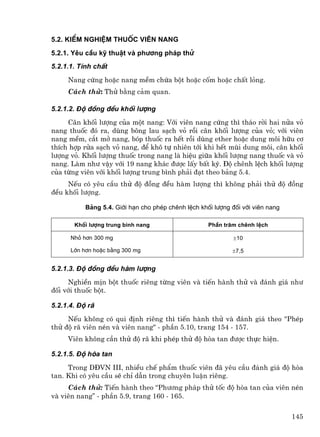5.2. KiÓm nghiÖm thuèc viªn nang
5.2.1. Yªu cÇu kü thuËt vµ ph−¬ng ph¸p thö
5.2.1.1. TÝnh chÊt
     Nang cøng hoÆc nang mÒm chøa bét hoÆc cèm hoÆc chÊt láng.
     C¸ch thö: Thö b»ng c¶m quan.

5.2.1.2. §é ®ång ®Òu khèi l−îng
     C©n khèi l−îng cña mét nang: Víi viªn nang cøng th× th¸o rêi hai nöa vá
nang thuèc ®ã ra, dïng b«ng lau s¹ch vá råi c©n khèi l−îng cña vá; víi viªn
nang mÒm, c¾t më nang, bãp thuèc ra hÕt råi dïng ether hoÆc dung m«i h÷u c¬
thÝch hîp röa s¹ch vá nang, ®Ó kh« tù nhiªn tíi khi hÕt mïi dung m«i, c©n khèi
l−îng vá. Khèi l−îng thuèc trong nang lµ hiÖu gi÷a khèi l−îng nang thuèc vµ vá
nang. Lµm nh− vËy víi 19 nang kh¸c ®−îc lÊy bÊt kú. §é chªnh lÖch khèi l−îng
cña tõng viªn víi khèi l−îng trung b×nh ph¶i ®¹t theo b¶ng 5.4.
     NÕu cã yªu cÇu thö ®é ®ång ®Òu hµm l−îng th× kh«ng ph¶i thö ®é ®ång
®Òu khèi l−îng.

           B¶ng 5.4. Giíi h¹n cho phÐp chªnh lÖch khèi l−îng ®èi víi viªn nang

       Khèi l−îng trung b×nh nang                    PhÇn tr¨m chªnh lÖch

      Nhá h¬n 300 mg                                          ±10

      Lín h¬n hoÆc b»ng 300 mg                               ±7,5


5.2.1.3. §é ®ång ®Òu hµm l−îng
     NghiÒn mÞn bét thuèc riªng tõng viªn vµ tiÕn hµnh thö vµ ®¸nh gi¸ nh−
®èi víi thuèc bét.

5.2.1.4. §é r·
     NÕu kh«ng cã qui ®Þnh riªng th× tiÕn hµnh thö vµ ®¸nh gi¸ theo "PhÐp
thö ®é r· viªn nÐn vµ viªn nang" - phÇn 5.10, trang 154 - 157.
     Viªn kh«ng cÇn thö ®é r· khi phÐp thö ®é hßa tan ®−îc thùc hiÖn.

5.2.1.5. §é hßa tan
     Trong D§VN III, nhiÒu chÕ phÈm thuèc viªn ®· yªu cÇu ®¸nh gi¸ ®é hßa
tan. Khi cã yªu cÇu sÏ chØ dÉn trong chuyªn luËn riªng.
     C¸ch thö: TiÕn hµnh theo “Ph−¬ng ph¸p thö tèc ®é hßa tan cña viªn nÐn
vµ viªn nang” - phÇn 5.9, trang 160 - 165.


                                                                                 145
 