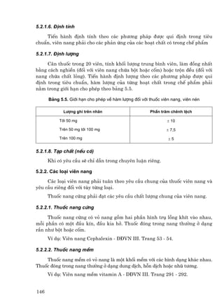 5.2.1.6. §Þnh tÝnh

    TiÕn hµnh ®Þnh tÝnh theo c¸c ph−¬ng ph¸p ®−îc qui ®Þnh trong tiªu
chuÈn, viªn nang ph¶i cho c¸c ph¶n øng cña c¸c ho¹t chÊt cã trong chÕ phÈm

5.2.1.7. §Þnh l−îng

     C©n thuèc trong 20 viªn, tÝnh khèi l−îng trung b×nh viªn, lµm ®ång nhÊt
b»ng c¸ch nghiÒn (®èi víi viªn nang chøa bét hoÆc cèm) hoÆc trén ®Òu (®èi víi
nang chøa chÊt láng). TiÕn hµnh ®Þnh l−îng theo c¸c ph−¬ng ph¸p ®−îc qui
®Þnh trong tiªu chuÈn, hµm l−îng cña tõng ho¹t chÊt trong chÕ phÈm ph¶i
n»m trong giíi h¹n cho phÐp theo b¶ng 5.5.

      B¶ng 5.5. Giíi h¹n cho phÐp vÒ hµm l−îng ®èi víi thuèc viªn nang, viªn nÐn

             L−îng ghi trªn nh∙n                       PhÇn tr¨m chªnh lÖch

           Tíi 50 mg                                            ± 10

           Trªn 50 mg tíi 100 mg                               ± 7,5

           Trªn 100 mg                                          ±5


5.2.1.8. T¹p chÊt (nÕu cã)
      Khi cã yªu cÇu sÏ chØ dÉn trong chuyªn luËn riªng.

5.2.2. C¸c lo¹i viªn nang

     C¸c lo¹i viªn nang ph¶i tu©n theo yªu cÇu chung cña thuèc viªn nang vµ
yªu cÇu riªng ®èi víi tïy tõng lo¹i.
      Thuèc nang cøng ph¶i ®¹t c¸c yªu cÇu chÊt l−îng chung cña viªn nang.

5.2.2.1. Thuèc nang cøng

     Thuèc nang cøng cã vá nang gåm hai phÇn h×nh trô lång khÝt vµo nhau,
mçi phÇn cã mét ®Çu kÝn, ®Çu kia hë. Thuèc ®ãng trong nang th−êng ë d¹ng
r¾n nh− bét hoÆc cèm.
      VÝ dô: Viªn nang Cephalexin - D§VN III. Trang 53 - 54.

5.2.2.2. Thuèc nang mÒm

    Thuèc nang mÒm cã vá nang lµ mét khèi mÒm víi c¸c h×nh d¹ng kh¸c nhau.
Thuèc ®ãng trong nang th−êng ë d¹ng dung dÞch, hçn dÞch hoÆc nhò t−¬ng.
      VÝ dô: Viªn nang mÒm vitamin A - D§VN III. Trang 291 - 292.


146
 