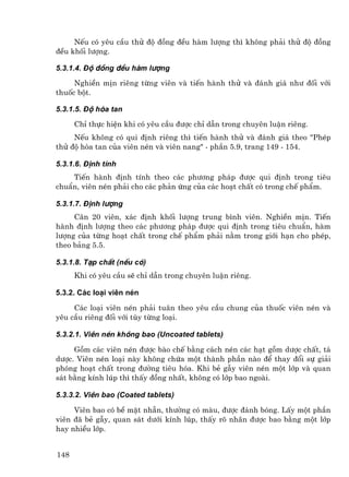 NÕu cã yªu cÇu thö ®é ®ång ®Òu hµm l−îng th× kh«ng ph¶i thö ®é ®ång
®Òu khèi l−îng.

5.3.1.4. §é ®ång ®Òu hµm l−îng

     NghiÒn mÞn riªng tõng viªn vµ tiÕn hµnh thö vµ ®¸nh gi¸ nh− ®èi víi
thuèc bét.

5.3.1.5. §é hßa tan

      ChØ thùc hiÖn khi cã yªu cÇu ®−îc chØ dÉn trong chuyªn luËn riªng.
     NÕu kh«ng cã qui ®Þnh riªng th× tiÕn hµnh thö vµ ®¸nh gi¸ theo "PhÐp
thö ®é hßa tan cña viªn nÐn vµ viªn nang" - phÇn 5.9, trang 149 - 154.

5.3.1.6. §Þnh tÝnh
    TiÕn hµnh ®Þnh tÝnh theo c¸c ph−¬ng ph¸p ®−îc qui ®Þnh trong tiªu
chuÈn, viªn nÐn ph¶i cho c¸c ph¶n øng cña c¸c ho¹t chÊt cã trong chÕ phÈm.

5.3.1.7. §Þnh l−îng
     C©n 20 viªn, x¸c ®Þnh khèi l−îng trung b×nh viªn. NghiÒn mÞn. TiÕn
hµnh ®Þnh l−îng theo c¸c ph−¬ng ph¸p ®−îc qui ®Þnh trong tiªu chuÈn, hµm
l−îng cña tõng ho¹t chÊt trong chÕ phÈm ph¶i n»m trong giíi h¹n cho phÐp,
theo b¶ng 5.5.

5.3.1.8. T¹p chÊt (nÕu cã)
      Khi cã yªu cÇu sÏ chØ dÉn trong chuyªn luËn riªng.

5.3.2. C¸c lo¹i viªn nÐn

     C¸c lo¹i viªn nÐn ph¶i tu©n theo yªu cÇu chung cña thuèc viªn nÐn vµ
yªu cÇu riªng ®èi víi tïy tõng lo¹i.

5.3.2.1. Viªn nÐn kh«ng bao (Uncoated tablets)

     Gåm c¸c viªn nÐn ®−îc bµo chÕ b»ng c¸ch nÐn c¸c h¹t gåm d−îc chÊt, t¸
d−îc. Viªn nÐn lo¹i nµy kh«ng chøa mét thµnh phÇn nµo ®Ó thay ®æi sù gi¶i
phãng ho¹t chÊt trong ®−êng tiªu hãa. Khi bÎ gÉy viªn nÐn mét líp vµ quan
s¸t b»ng kÝnh lóp th× thÊy ®ång nhÊt, kh«ng cã líp bao ngoµi.

5.3.3.2. Viªn bao (Coated tablets)

     Viªn bao cã bÒ mÆt nh½n, th−êng cã mµu, ®−îc ®¸nh bãng. LÊy mét phÇn
viªn ®· bÎ gÉy, quan s¸t d−íi kÝnh lóp, thÊy râ nh©n ®−îc bao b»ng mét líp
hay nhiÒu líp.


148
 