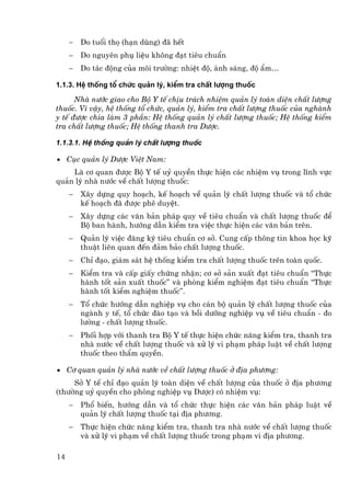 −   Do tuæi thä (h¹n dïng) ®· hÕt
     −   Do nguyªn phô liÖu kh«ng ®¹t tiªu chuÈn
     −   Do t¸c ®éng cña m«i tr−êng: nhiÖt ®é, ¸nh s¸ng, ®é Èm…

1.1.3. HÖ thèng tæ chøc qu¶n lý, kiÓm tra chÊt l−îng thuèc

      Nhµ n−íc giao cho Bé Y tÕ chÞu tr¸ch nhiÖm qu¶n lý toµn diÖn chÊt l−îng
thuèc. V× vËy, hÖ thèng tæ chøc, qu¶n lý, kiÓm tra chÊt l−îng thuèc cña nghµnh
y tÕ ®−îc chia lµm 3 phÇn: HÖ thèng qu¶n lý chÊt l−îng thuèc; HÖ thèng kiÓm
tra chÊt l−îng thuèc; HÖ thèng thanh tra D−îc.

1.1.3.1. HÖ thèng qu¶n lý chÊt l−îng thuèc

• Côc qu¶n lý D−îc ViÖt Nam:
    Lµ c¬ quan ®−îc Bé Y tÕ uû quyÒn thùc hiÖn c¸c nhiÖm vô trong lÜnh vùc
qu¶n lý nhµ n−íc vÒ chÊt l−îng thuèc:
     −   X©y dùng quy ho¹ch, kÕ ho¹ch vÒ qu¶n lý chÊt l−îng thuèc vµ tæ chøc
         kÕ ho¹ch ®· ®−îc phª duyÖt.
     −   X©y dùng c¸c v¨n b¶n ph¸p quy vÒ tiªu chuÈn vµ chÊt l−îng thuèc ®Ó
         Bé ban hµnh, h−íng dÉn kiÓm tra viÖc thùc hiÖn c¸c v¨n b¶n trªn.
     −   Qu¶n lý viÖc ®¨ng ký tiªu chuÈn c¬ së. Cung cÊp th«ng tin khoa häc kü
         thuËt liªn quan ®Õn ®¶m b¶o chÊt l−îng thuèc.
     −   ChØ ®¹o, gi¸m s¸t hÖ thèng kiÓm tra chÊt l−îng thuèc trªn toµn quèc.
     −   KiÓm tra vµ cÊp giÊy chøng nhËn; c¬ së s¶n xuÊt ®¹t tiªu chuÈn “Thùc
         hµnh tèt s¶n xuÊt thuèc” vµ phßng kiÓm nghiÖm ®¹t tiªu chuÈn “Thùc
         hµnh tèt kiÓm nghiÖm thuèc”.
     −   Tæ chøc h−íng dÉn nghiÖp vô cho c¸n bé qu¶n lý chÊt l−îng thuèc cña
         ngµnh y tÕ, tæ chøc ®µo t¹o vµ båi d−ìng nghiÖp vô vÒ tiªu chuÈn - ®o
         l−êng - chÊt l−îng thuèc.
     −   Phèi hîp víi thanh tra Bé Y tÕ thùc hiÖn chøc n¨ng kiÓm tra, thanh tra
         nhµ n−íc vÒ chÊt l−îng thuèc vµ xö lý vi ph¹m ph¸p luËt vÒ chÊt l−îng
         thuèc theo thÈm quyÒn.

• C¬ quan qu¶n lý nhµ n−íc vÒ chÊt l−îng thuèc ë ®Þa ph−¬ng:
     Së Y tÕ chØ ®¹o qu¶n lý toµn diÖn vÒ chÊt l−îng cña thuèc ë ®Þa ph−¬ng
(th−êng uû quyÒn cho phßng nghiÖp vô D−îc) cã nhiÖm vô:
     −   Phæ biÕn, h−íng dÉn vµ tæ chøc thùc hiÖn c¸c v¨n b¶n ph¸p luËt vÒ
         qu¶n lý chÊt l−îng thuèc t¹i ®Þa ph−¬ng.
     −   Thùc hiÖn chøc n¨ng kiÓm tra, thanh tra nhµ n−íc vÒ chÊt l−îng thuèc
         vµ xö lý vi ph¹m vÒ chÊt l−îng thuèc trong ph¹m vi ®Þa ph−¬ng.

14
 