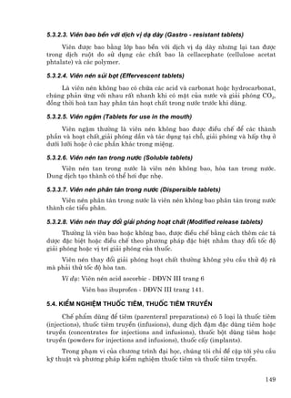 5.3.2.3. Viªn bao bÒn víi dÞch vÞ d¹ dµy (Gastro - resistant tablets)
     Viªn ®−îc bao b»ng líp bao bÒn víi dÞch vÞ d¹ dµy nh−ng l¹i tan ®−îc
trong dÞch ruét do sö dông c¸c chÊt bao lµ cellacephate (cellulose acetat
phtalate) vµ c¸c polymer.

5.3.2.4. Viªn nÐn sñi bät (Effervescent tablets)
     Lµ viªn nÐn kh«ng bao cã chøa c¸c acid vµ carbonat hoÆc hydrocarbonat,
chóng ph¶n øng víi nhau rÊt nhanh khi cã mÆt cña n−íc vµ gi¶i phãng CO2,
®ång thêi hoµ tan hay ph©n t¸n ho¹t chÊt trong n−íc tr−íc khi dïng.

5.3.2.5. Viªn ngËm (Tablets for use in the mouth)
     Viªn ngËm th−êng lµ viªn nÐn kh«ng bao ®−îc ®iÒu chÕ ®Ó c¸c thµnh
phÇn vµ ho¹t chÊt gi¶i phãng dÇn vµ t¸c dông t¹i chç, gi¶i phãng vµ hÊp thô ë
d−íi l−ìi hoÆc ë c¸c phÇn kh¸c trong miÖng.

5.3.2.6. Viªn nÐn tan trong n−íc (Soluble tablets)
    Viªn nÐn tan trong n−íc lµ viªn nÐn kh«ng bao, hßa tan trong n−íc.
Dung dÞch t¹o thµnh cã thÓ h¬i ®ôc nhÑ.

5.3.3.7. Viªn nÐn ph©n t¸n trong n−íc (Dispersible tablets)
    Viªn nÐn ph©n t¸n trong n−íc lµ viªn nÐn kh«ng bao ph©n t¸n trong n−íc
thµnh c¸c tiÓu ph©n.

5.3.2.8. Viªn nÐn thay ®æi gi¶i phãng ho¹t chÊt (Modified release tablets)
      Th−êng lµ viªn bao hoÆc kh«ng bao, ®−îc ®iÒu chÕ b»ng c¸ch thªm c¸c t¸
d−îc ®Æc biÖt hoÆc ®iÒu chÕ theo ph−¬ng ph¸p ®Æc biÖt nh»m thay ®æi tèc ®é
gi¶i phãng hoÆc vÞ trÝ gi¶i phãng cña thuèc.
    Viªn nÐn thay ®æi gi¶i phãng ho¹t chÊt th−êng kh«ng yªu cÇu thö ®é r·
mµ ph¶i thö tèc ®é hßa tan.
     VÝ dô: Viªn nÐn acid ascorbic - D§VN III trang 6
            Viªn bao ibuprofen - D§VN III trang 141.

5.4. KiÓm nghiÖm thuèc tiªm, thuèc tiªm truyÒn

      ChÕ phÈm dïng ®Ó tiªm (parenteral preparations) cã 5 lo¹i lµ thuèc tiªm
(injections), thuèc tiªm truyÒn (infusions), dung dÞch ®Ëm ®Æc dïng tiªm hoÆc
truyÒn (concentrates for injections and infusions), thuèc bét dïng tiªm hoÆc
truyÒn (powders for injections and infusions), thuèc cÊy (implants).
     Trong ph¹m vi cña ch−¬ng tr×nh ®¹i häc, chóng t«i chØ ®Ò cËp tíi yªu cÇu
kü thuËt vµ ph−¬ng ph¸p kiÓm nghiÖm thuèc tiªm vµ thuèc tiªm truyÒn.


                                                                             149
 