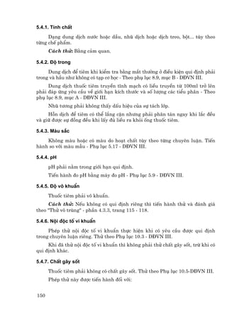 5.4.1. TÝnh chÊt
     D¹ng dung dÞch n−íc hoÆc dÇu, nhò dÞch hoÆc dÞch treo, bét... tïy theo
tõng chÕ phÈm.
      C¸ch thö: B»ng c¶m quan.

5.4.2. §é trong
     Dung dÞch ®Ó tiªm khi kiÓm tra b»ng m¾t th−êng ë ®iÒu kiÖn qui ®Þnh ph¶i
trong vµ hÇu nh− kh«ng cã t¹p c¬ häc - Theo phô lôc 8.9, môc B - D§VN III.
     Dung dÞch thuèc tiªm truyÒn tÜnh m¹ch cã liÒu truyÒn tõ 100ml trë lªn
ph¶i ®¸p øng yªu cÇu vÒ giíi h¹n kÝch th−íc vµ sè l−îng c¸c tiÓu ph©n - Theo
phô lôc 8.9, môc A - D§VN III.
      Nhò t−¬ng ph¶i kh«ng thÊy dÊu hiÖu cña sù t¸ch líp.
     Hçn dÞch ®Ó tiªm cã thÓ l¾ng cÆn nh−ng ph¶i ph©n t¸n ngay khi l¾c ®Òu
vµ gi÷ ®−îc sù ®ång ®Òu khi lÊy ®ñ liÒu ra khái èng thuèc tiªm.

5.4.3. Mµu s¾c
    Kh«ng mµu hoÆc cã mµu do ho¹t chÊt tïy theo tõng chuyªn luËn. TiÕn
hµnh so víi mµu mÉu - Phô lôc 5.17 - D§VN III.

5.4.4. pH
      pH ph¶i n»m trong giíi h¹n qui ®Þnh.
      TiÕn hµnh ®o pH b»ng m¸y ®o pH - Phô lôc 5.9 - D§VN III.

5.4.5. §é v« khuÈn
      Thuèc tiªm ph¶i v« khuÈn.
     C¸ch thö: NÕu kh«ng cã qui ®Þnh riªng th× tiÕn hµnh thö vµ ®¸nh gi¸
theo "Thö v« trïng" - phÇn 4.3.3, trang 115 - 118.

5.4.6. Néi ®éc tè vi khuÈn
     PhÐp thö néi ®éc tè vi khuÈn thùc hiÖn khi cã yªu cÇu ®−îc qui ®Þnh
trong chuyªn luËn riªng. Thö theo Phô lôc 10.3 - D§VN III.
     Khi ®· thö néi ®éc tè vi khuÈn th× kh«ng ph¶i thö chÊt g©y sèt, trõ khi cã
qui ®Þnh kh¸c.

5.4.7. ChÊt g©y sèt
      Thuèc tiªm ph¶i kh«ng cã chÊt g©y sèt. Thö theo Phô lôc 10.5-D§VN III.
      PhÐp thö nµy ®−îc tiÕn hµnh ®èi víi:


150
 