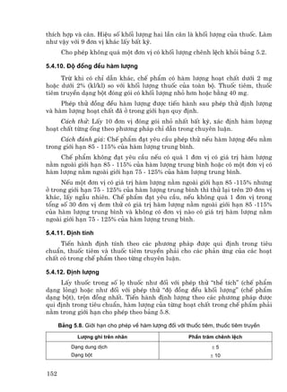 thÝch hîp vµ c©n. HiÖu sè khèi l−îng hai lÇn c©n lµ khèi l−îng cña thuèc. Lµm
nh− vËy víi 9 ®¬n vÞ kh¸c lÊy bÊt kú.
       Cho phÐp kh«ng qu¸ mét ®¬n vÞ cã khèi l−îng chªnh lÖch khái b¶ng 5.2.

5.4.10. §é ®ång ®Òu hµm l−îng
     Trõ khi cã chØ dÉn kh¸c, chÕ phÈm cã hµm l−îng ho¹t chÊt d−íi 2 mg
hoÆc d−íi 2% (kl/kl) so víi khèi l−îng thuèc cña toµn bé. Thuèc tiªm, thuèc
tiªm truyÒn d¹ng bét ®ãng gãi cã khèi l−îng nhá h¬n hoÆc b»ng 40 mg.
     PhÐp thö ®ång ®Òu hµm l−îng ®−îc tiÕn hµnh sau phÐp thö ®Þnh l−îng
vµ hµm l−îng ho¹t chÊt ®· ë trong giíi h¹n quy ®Þnh.
     C¸ch thö: LÊy 10 ®¬n vÞ ®ãng gãi nhá nhÊt bÊt kú, x¸c ®Þnh hµm l−îng
ho¹t chÊt tõng èng theo ph−¬ng ph¸p chØ dÉn trong chuyªn luËn.
     C¸ch ®¸nh gi¸: ChÕ phÈm ®¹t yªu cÇu phÐp thö nÕu hµm l−îng ®Òu n»m
trong giíi h¹n 85 - 115% cña hµm l−îng trung b×nh.
    ChÕ phÈm kh«ng ®¹t yªu cÇu nÕu cã qu¸ 1 ®¬n vÞ cã gi¸ trÞ hµm l−îng
n»m ngoµi giíi h¹n 85 - 115% cña hµm l−îng trung b×nh hoÆc cã mét ®¬n vÞ cã
hµm l−îng n»m ngoµi giíi h¹n 75 - 125% cña hµm l−îng trung b×nh.
     NÕu mét ®¬n vÞ cã gi¸ trÞ hµm l−îng n»m ngoµi giíi h¹n 85 -115% nh−ng
ë trong giíi h¹n 75 - 125% cña hµm l−îng trung b×nh th× thö l¹i trªn 20 ®¬n vÞ
kh¸c, lÊy ngÉu nhiªn. ChÕ phÈm ®¹t yªu cÇu, nÕu kh«ng qu¸ 1 ®¬n vÞ trong
tæng sè 30 ®¬n vÞ ®em thö cã gi¸ trÞ hµm l−îng n»m ngoµi giíi h¹n 85 -115%
cña hµm l−îng trung b×nh vµ kh«ng cã ®¬n vÞ nµo cã gi¸ trÞ hµm l−îng n»m
ngoµi giíi h¹n 75 - 125% cña hµm l−îng trung b×nh.

5.4.11. §Þnh tÝnh
     TiÕn hµnh ®Þnh tÝnh theo c¸c ph−¬ng ph¸p ®−îc qui ®Þnh trong tiªu
chuÈn, thuèc tiªm vµ thuèc tiªm truyÒn ph¶i cho c¸c ph¶n øng cña c¸c ho¹t
chÊt cã trong chÕ phÈm theo tõng chuyªn luËn.

5.4.12. §Þnh l−îng
     LÊy thuèc trong sè lä thuèc nh− ®èi víi phÐp thö “thÓ tÝch” (chÕ phÈm
d¹ng láng) hoÆc nh− ®èi víi phÐp thö “®é ®ång ®Òu khèi l−îng” (chÕ phÈm
d¹ng bét), trén ®ång nhÊt. TiÕn hµnh ®Þnh l−îng theo c¸c ph−¬ng ph¸p ®−îc
qui ®Þnh trong tiªu chuÈn, hµm l−îng cña tõng ho¹t chÊt trong chÕ phÈm ph¶i
n»m trong giíi h¹n cho phÐp theo b¶ng 5.8.

      B¶ng 5.8. Giíi h¹n cho phÐp vÒ hµm l−îng ®èi víi thuèc tiªm, thuèc tiªm truyÒn

             L−îng ghi trªn nh∙n                        PhÇn tr¨m chªnh lÖch
           D¹ng dung dÞch                                        ±5
           D¹ng bét                                             ± 10


152
 