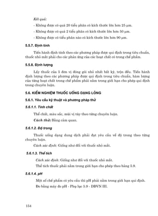 KÕt qu¶:
      - Kh«ng ®−îc cã qu¸ 20 tiÓu ph©n cã kÝch th−íc lín h¬n 25 µm.
      - Kh«ng ®−îc cã qu¸ 2 tiÓu ph©n cã kÝch th−íc lín h¬n 50 µm.
      - Kh«ng ®−îc cã tiÓu ph©n nµo cã kÝch th−íc lín h¬n 90 µm.

5.5.7. §Þnh tÝnh

     TiÕn hµnh ®Þnh tÝnh theo c¸c ph−¬ng ph¸p ®−îc qui ®Þnh trong tiªu chuÈn,
thuèc nhá m¾t ph¶i cho c¸c ph¶n øng cña c¸c ho¹t chÊt cã trong chÕ phÈm.

5.5.8. §Þnh l−îng

     LÊy thuèc cña 5 ®¬n vÞ ®ãng gãi nhá nhÊt bÊt kú, trén ®Òu. TiÕn hµnh
®Þnh l−îng theo c¸c ph−¬ng ph¸p ®−îc qui ®Þnh trong tiªu chuÈn, hµm l−îng
cña tõng ho¹t chÊt trong chÕ phÈm ph¶i n»m trong giíi h¹n cho phÐp qui ®Þnh
trong chuyªn luËn.

5.6. KiÓm nghiÖm thuèc uèng d¹ng láng

5.6.1. Yªu cÇu kü thuËt vµ ph−¬ng ph¸p thö

5.6.1.1. TÝnh chÊt

      ThÓ chÊt, mµu s¾c, mïi vÞ tïy theo tõng chuyªn luËn.
      C¸ch thö: B»ng c¶m quan.

5.6.1.2. §é trong

    Thuèc uèng d¹ng dung dÞch ph¶i ®¹t yªu cÇu vÒ ®é trong theo tõng
chuyªn luËn.
      C¸ch x¸c ®Þnh: Gièng nh− ®èi víi thuèc nhá m¾t.

5.6.1.3. ThÓ tÝch

       C¸ch x¸c ®Þnh: Gièng nh− ®èi víi thuèc nhá m¾t.
       ThÓ tÝch thuèc ph¶i n»m trong giíi h¹n cho phÐp theo b¶ng 5.9.

5.6.1.4. pH

       Mét sè chÕ phÈm cã yªu cÇu th× pH ph¶i n»m trong giíi h¹n qui ®Þnh.
       §o b»ng m¸y ®o pH - Phô lôc 5.9 - D§VN III.




154
 
