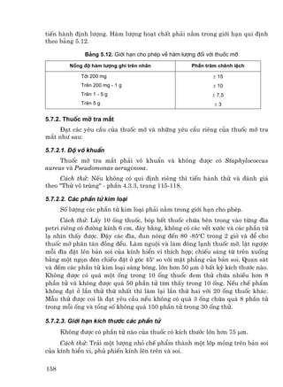 tiÕn hµnh ®Þnh l−îng. Hµm l−îng ho¹t chÊt ph¶i n»m trong giíi h¹n qui ®Þnh
theo b¶ng 5.12.

              B¶ng 5.12. Giíi h¹n cho phÐp vÒ hµm l−îng ®èi víi thuèc mì

         Nång ®é hµm l−îng ghi trªn nh∙n              PhÇn tr¨m chªnh lÖch

             Tíi 200 mg                                       ± 15
             Trªn 200 mg - 1 g                                ± 10
             Trªn 1 - 5 g                                     ± 7,5
             Trªn 5 g                                          ±3


5.7.2. Thuèc mì tra m¾t
     §¹t c¸c yªu cÇu cña thuèc mì vµ nh÷ng yªu cÇu riªng cña thuèc mì tra
m¾t nh− sau:

5.7.2.1. §é v« khuÈn
     Thuèc mì tra m¾t ph¶i v« khuÈn vµ kh«ng ®−îc cã Staphylococcus
aureus vµ Pseudomonas aeruginosa.
     C¸ch thö: NÕu kh«ng cã qui ®Þnh riªng th× tiÕn hµnh thö vµ ®¸nh gi¸
theo "Thö v« trïng" - phÇn 4.3.3, trang 115-118.

5.7.2.2. C¸c phÇn tö kim lo¹i
      Sè l−îng c¸c phÇn tö kim lo¹i ph¶i n»m trong giíi h¹n cho phÐp.
      C¸ch thö: LÊy 10 èng thuèc, bãp hÕt thuèc chøa bªn trong vµo tõng ®Üa
petri riªng cã ®−êng kÝnh 6 cm, ®¸y b»ng, kh«ng cã c¸c vÕt x−íc vµ c¸c phÇn tö
l¹ nh×n thÊy ®−îc. §Ëy c¸c ®Üa, ®un nãng ®Õn 80 -85oC trong 2 giê vµ ®Ó cho
thuèc mì ph©n t¸n ®ång ®Òu. Lµm nguéi vµ lµm ®«ng l¹nh thuèc mì, lËt ng−îc
mçi ®Üa ®Æt lªn b¶n soi cña kÝnh hiÓn vi thÝch hîp; chiÕu s¸ng tõ trªn xuèng
b»ng mét ngän ®Ìn chiÕu ®Æt ë gãc 45o so víi mÆt ph¼ng cña b¶n soi. Quan s¸t
vµ ®Õm c¸c phÇn tö kim lo¹i s¸ng bãng, lín h¬n 50 µm ë bÊt kú kÝch th−íc nµo.
Kh«ng ®−îc cã qu¸ mét èng trong 10 èng thuèc ®em thö chøa nhiÒu h¬n 8
phÇn tö vµ kh«ng ®−îc qu¸ 50 phÇn tö t×m thÊy trong 10 èng. NÕu chÕ phÈm
kh«ng ®¹t ë lÇn thö thø nhÊt th× lµm l¹i lÇn thø hai víi 20 èng thuèc kh¸c.
MÉu thö ®−îc coi lµ ®¹t yªu cÇu nÕu kh«ng cã qu¸ 3 èng chøa qu¸ 8 phÇn tö
trong mçi èng vµ tæng sè kh«ng qu¸ 150 phÇn tö trong 30 èng thö.

5.7.2.3. Giíi h¹n kÝch th−íc c¸c phÇn tö
      Kh«ng ®−îc cã phÇn tö nµo cña thuèc cã kÝch th−íc lín h¬n 75 µm.
     C¸ch thö: Tr¶i mét l−îng nhá chÕ phÈm thµnh mét líp máng trªn b¶n soi
cña kÝnh hiÓn vi, phñ phiÕn kÝnh lªn trªn vµ soi.

158
 