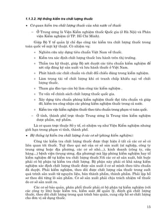 1.1.3.2. HÖ thèng kiÓm tra chÊt l−îng thuèc

• C¬ quan kiÓm tra chÊt l−îng thuèc cña nhµ n−íc vÒ thuèc

   − ë Trung −¬ng lµ ViÖn KiÓm nghiÖm thuèc Quèc gia (ë Hµ Néi) vµ Ph©n
     viÖn KiÓm nghiÖm (ë TP. Hå ChÝ Minh).
     Gióp Bé Y tÕ qu¶n lý chØ ®¹o c«ng t¸c kiÓm tra chÊt l−îng thuèc trong
toµn quèc vÒ mÆt kü thuËt. Cã nhiÖm vô:
       + Nghiªn cøu x©y dùng tiªu chuÈn ViÖt Nam vÒ thuèc.
       + KiÓm tra x¸c ®Þnh chÊt l−îng thuèc l−u hµnh trªn thÞ tr−êng.
       + ThÈm tra kü thuËt, gióp Bé xÐt duyÖt c¸c tiªu chuÈn kiÓm nghiÖm ®Ó
         xÐt cÊp ®¨ng ký s¶n xuÊt vµ l−u hµnh thuèc ë ViÖt Nam.
       + Ph¸t hµnh c¸c chÊt chuÈn vµ chÊt ®èi chiÕu dïng trong kiÓm nghiÖm.
       + Lµm träng tµi vÒ chÊt l−îng khi cã tranh chÊp khiÕu n¹i vÒ chÊt
         l−îng thuèc.
       + Tham gia ®µo t¹o c¸n bé lµm c«ng t¸c kiÓm nghiÖm .
       + T− vÊn vÒ chÝnh s¸ch chÊt l−îng thuèc quèc gia.
       + X©y dùng tiªu chuÈn phßng kiÓm nghiÖm thuèc ®¹t tiªu chuÈn vµ gióp
         ®ì, kiÓm tra c«ng nhËn c¸c phßng kiÓm nghiÖm thuèc trong c¶ n−íc.
       + KiÓm tra viÖc kiÓm nghiÖm thuèc theo tiªu chuÈn trong ph¹m vi toµn quèc.
   −    ë tØnh, thµnh phè trùc thuéc Trung −¬ng lµ Trung t©m kiÓm nghiÖm
        d−îc phÈm, mü phÈm.
      Lµ c¬ quan trùc thuéc Së y tÕ, cã nhiÖm vô nh− ViÖn KiÓm nghiÖm nh−ng
giíi h¹n trong ph¹m vi tØnh, thµnh phè.
• HÖ thèng tù kiÓm tra chÊt l−îng ë c¸c c¬ së (phßng kiÓm nghiÖm):
     C«ng t¸c kiÓm tra chÊt l−îng thuèc ®−îc thùc hiÖn ë tÊt c¶ c¸c c¬ së cã
liªn quan tíi thuèc. Tuú theo qui m« cña c¬ së s¶n xuÊt (xÝ nghiÖp, c«ng ty
trung −¬ng hoÆc ®Þa ph−¬ng, c¸c c¬ së nhá…), kinh doanh (c«ng ty, cöa
hµng…) bÖnh viÖn (trung −¬ng, ®Þa ph−¬ng) mµ lËp phßng kiÓm nghiÖm hay tæ
kiÓm nghiÖm ®Ó tù kiÓm tra chÊt l−îng thuèc.Víi c¸c c¬ së s¶n xuÊt, b¾t buéc
ph¶i cã bé phËn tù kiÓm tra chÊt l−îng. Bé phËn nµy ph¶i cã kh¶ n¨ng kiÓm
nghiÖm x¸c ®Þnh chÊt l−îng thuèc ®−îc s¶n xuÊt ë c¬ së m×nh theo tiªu chuÈn
®· duyÖt. Ph¶i kiÓm nghiÖm, theo dâi ®−îc chÊt l−îng cña thuèc trong suèt
qu¸ tr×nh s¶n xuÊt tõ nguyªn liÖu, b¸n thµnh phÈm, thµnh phÈm. Ph¶i lËp hå
s¬ theo dâi tõng l« s¶n phÈm. C¬ së s¶n xuÊt ph¶i chÞu tr¸ch nhiÖm vÒ thuèc
do c¬ së s¶n xuÊt ra.
     C¸c c¬ së b¶o qu¶n, ph©n phèi thuèc ph¶i cã bé phËn tù kiÓm nghiÖm (víi
c¸c c«ng ty lín) hoÆc kiÓm tra, kiÓm so¸t ®Ó qu¶n lý, ®¸nh gi¸ chÊt l−îng
thuèc, theo dâi chÊt l−îng trong qu¸ tr×nh b¶o qu¶n, cung cÊp hå s¬ chÊt l−îng
cho ®¬n vÞ sö dông thuèc.

                                                                                15
 