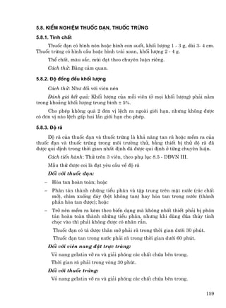 5.8. KiÓm nghiÖm thuèc ®¹n, thuèc trøng
5.8.1. TÝnh chÊt
    Thuèc ®¹n cã h×nh nãn hoÆc h×nh con suèt, khèi l−îng 1 - 3 g, dµi 3- 4 cm.
Thuèc trøng cã h×nh cÇu hoÆc h×nh tr¸i xoan, khèi l−îng 2 - 4 g.
       ThÓ chÊt, mµu s¾c, mïi ®¹t theo chuyªn luËn riªng.
       C¸ch thö: B»ng c¶m quan.

5.8.2. §é ®ång ®Òu khèi l−îng
       C¸ch thö: Nh− ®èi víi viªn nÐn
     §¸nh gi¸ kÕt qu¶: Khèi l−îng cña mçi viªn (ë mäi khèi l−îng) ph¶i n»m
trong kho¶ng khèi l−îng trung b×nh ± 5%.
     Cho phÐp kh«ng qu¸ 2 ®¬n vÞ lÖch ra ngoµi giíi h¹n, nh−ng kh«ng ®−îc
cã ®¬n vÞ nµo lÖch gÊp hai lÇn giíi h¹n cho phÐp.

5.8.3. §é r∙
     §é r· cña thuèc ®¹n vµ thuèc trøng lµ kh¶ n¨ng tan r· hoÆc mÒm ra cña
thuèc ®¹n vµ thuèc trøng trong m«i tr−êng thö, b»ng thiÕt bÞ thö ®é r· ®·
®−îc qui ®Þnh trong thêi gian nhÊt ®Þnh ®· ®−îc qui ®Þnh ë tõng chuyªn luËn.
       C¸ch tiÕn hµnh: Thö trªn 3 viªn, theo phô lôc 8.5 - D§VN III.
       MÉu thö ®−îc coi lµ ®¹t yªu cÇu vÒ ®é r·
       §èi víi thuèc ®¹n:
   −    Hßa tan hoµn toµn; hoÆc
   −    Ph©n t¸n thµnh nh÷ng tiÓu ph©n vµ tËp trung trªn mÆt n−íc (c¸c chÊt
        mì), ch×m xuèng ®¸y (bét kh«ng tan) hay hßa tan trong n−íc (thµnh
        phÇn hßa tan ®−îc); hoÆc
   −    Trë nªn mÒm ra kÌm theo biÕn d¹ng mµ kh«ng nhÊt thiÕt ph¶i bÞ ph©n
        t¸n hoµn toµn thµnh nh÷ng tiÓu ph©n, nh−ng khi dïng ®òa thñy tinh
        chäc vµo th× ph¶i kh«ng ®−îc cã nh©n r¾n.
         Thuèc ®¹n cã t¸ d−îc th©n mì ph¶i r· trong thêi gian d−íi 30 phót.
         Thuèc ®¹n tan trong n−íc ph¶i r· trong thêi gian d−íi 60 phót.
       §èi víi viªn nang ®Æt trùc trµng:
        Vá nang gelatin vì ra vµ gi¶i phãng c¸c chÊt chøa bªn trong.
        Thêi gian r· ph¶i trong vßng 30 phót.
       §èi víi thuèc trøng:
        Vá nang gelatin vì ra vµ gi¶i phãng c¸c chÊt chøa bªn trong.


                                                                              159
 