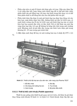 −    PhÇn n¾p trªn cã mét lç tho¸t nhá ®−îc g¾n víi trôc. N¾p nµy ®−îc l¾p
          3 c¸i nhÝp ®µn håi, hoÆc b»ng c¸ch thÝch hîp ®Ó cã thÓ gi÷ ch¾c ch¾n
          phÇn d−íi cña giá ®ång trôc víi trôc cña b×nh trong khi quay vµ cã thÓ
          th¸o phÇn d−íi ra dÔ dµng khi cÇn cho chÕ phÈm thö vµo giá.
     −    PhÇn d−íi th¸o l¾p ®−îc lµ mét giá h×nh èng trô ®−îc lµm b»ng v¶i r©y
          kim lo¹i, mÐp kh©u ®−îc hµn liÒn, ®−êng kÝnh sîi d©y lµ 0,254 mm, cã
          c¹nh h×nh vu«ng cña lç r©y lµ 0,381 mm; giá h×nh èng trô nµy cã vµnh
          kim lo¹i bao quanh ®¸y trªn vµ ®¸y d−íi. Giá cã thÓ ®−îc m¹ mét líp
          vµng kim lo¹i dµy 2,5 µm ®Ó kh«ng bÞ háng khi thö trong m«i tr−êng
          acid. Kho¶ng c¸ch tõ giá ®Õn ®¸y trong cña b×nh lu«n ®−îc gi÷ trong
          kho¶ng 23 - 27 mm trong qu¸ tr×nh thö.
         3. Mét chËu c¸ch thuû ®Ó duy tr× m«i tr−êng hoµ tan ë nhiÖt ®é 370C ± 0,5
0
C.




         H×nh 5.1. ThiÕt bÞ thö ®é hßa tan cña viªn nÐn, viªn nang cña Pharma TEST

                  1. BÓ ®iÒu nhiÖt                   4. §Üa ®Ëy
                  2. Cèc ®ùng m«i tr−êng hßa tan     5. Trôc khuÊy
                  3. C¸nh khuÊy                      6. Bé phËn ®iÒu khiÓn

5.9.2.2. ThiÕt bÞ kiÓu c¸nh khuÊy (Paddle apparatus)
     ThiÕt bÞ nµy gièng nh− thiÕt bÞ giá quay m« t¶ ë trªn, chØ kh¸c lµ giá ®−îc
thay b»ng c¸nh khuÊy D h×nh 5.1 vµ h×nh 5.3. C¸nh khuÊy ®−îc l¾p ®Æt sao

                                                                                     161
 