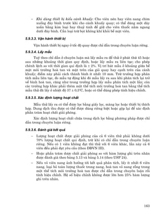 −    Khi dïng thiÕt bÞ kiÓu c¸nh khuÊy: Cho viªn nÐn hay viªn nang ch×m
        xuèng ®¸y b×nh tr−íc khi cho c¸nh khuÊy quay; cã thÓ dïng mét d©y
        xo¾n b»ng kim lo¹i hay thuû tinh ®Ó gi÷ cho viªn thuèc n»m ngang
        d−íi ®¸y b×nh. CÇn lo¹i trõ bät kh«ng khÝ khái bÒ mÆt viªn.

5.9.3.3. VËn hµnh thiÕt bÞ
       VËn hµnh thiÕt bÞ ngay ë tèc ®é quay ®−îc chØ dÉn trong chuyªn luËn riªng.
5.9.3.4. LÊy mÉu
      Tuú theo chØ dÉn ë chuyªn luËn mµ lÊy mÉu ra ®Ó thö ë phót thø 45 hoÆc
sau nh÷ng kho¶ng thêi gian quy ®Þnh, hoÆc lÊy mÉu ra liªn tôc; cho phÐp
chªnh lÖch so víi thêi gian qui ®Þnh lµ ± 2%. VÞ trÝ hót mÉu ë kho¶ng gi÷a bÒ
mÆt m«i tr−êng hoµ tan vµ mÆt trªn cña giá quay hay c¹nh trªn cña c¸nh
khuÊy; ®iÓm nµy ph¶i c¸ch thµnh b×nh Ýt nhÊt 10 mm. Trõ tr−êng hîp ph©n
tÝch mÉu liªn tôc, ®o mÉu tù ®éng khi ®ã mÉu lÊy ra sau khi ph©n tÝch l¹i trë
vÒ b×nh hoµ tan, còng nh− trong tr−êng hîp lÊy mÉu ph©n tÝch mét lÇn; cßn
c¸c tr−êng hîp kh¸c ph¶i thªm mét thÓ tÝch m«i tr−êng hoµ tan b»ng thÓ tÝch
mÉu thö ®· lÊy ë nhiÖt ®é 37 ± 0,5oC, hoÆc cã thÓ dïng phÐp tÝnh hiÖu chØnh.

5.9.3.5. X¸c ®Þnh l−îng ho¹t chÊt
     MÉu thö lÊy ra cã thÓ ®−îc läc b»ng giÊy läc, mµng läc hoÆc thiÕt bÞ thÝch
hîp. Dung dÞch thu ®−îc cã thÓ ®−îc dïng riªng biÖt hoÆc gép l¹i ®Ó x¸c ®Þnh
phÇn tr¨m ho¹t chÊt gi¶i phãng.
     X¸c ®Þnh l−îng ho¹t chÊt chøa trong dÞch läc b»ng ph−¬ng ph¸p ®−îc chØ
dÉn trong chuyªn luËn riªng.

5.9.3.6. §¸nh gi¸ kÕt qu¶
   −    L−îng ho¹t chÊt ®−îc gi¶i phãng cña c¶ 6 viªn thö ph¶i kh«ng d−íi
        70% l−îng ho¹t chÊt qui ®Þnh, trõ khi cã chØ dÉn trong chuyªn luËn
        riªng. NÕu cã 1 viªn kh«ng ®¹t th× thö víi 6 viªn kh¸c, lÇn nµy c¶ 6
        viªn ®Òu ph¶i ®¹t yªu cÇu (theo D§VN III).
   −    HoÆc phÇn tr¨m d−îc chÊt gi¶i phãng so víi hµm l−îng ghi trªn nh·n
        ®−îc ®¸nh gi¸ theo b¶ng 5.13 vµ b¶ng 5.14 (theo USP 24).
   −    NÕu vá viªn nang ¶nh h−ëng tíi kÕt qu¶ ph©n tÝch, lÊy Ýt nhÊt 6 viªn
        nang, lo¹i bá toµn l−îng thuèc trong nang, hoµ tan vá nang rçng trong
        mét thÓ tÝch m«i tr−êng hoµ tan ®−îc chØ dÉn trong chuyªn luËn råi
        tÝnh hiÖu chØnh. HÖ sè hiÖu chØnh kh«ng ®−îc lín h¬n 25% hµm l−îng
        ghi trªn nh·n.




                                                                              163
 